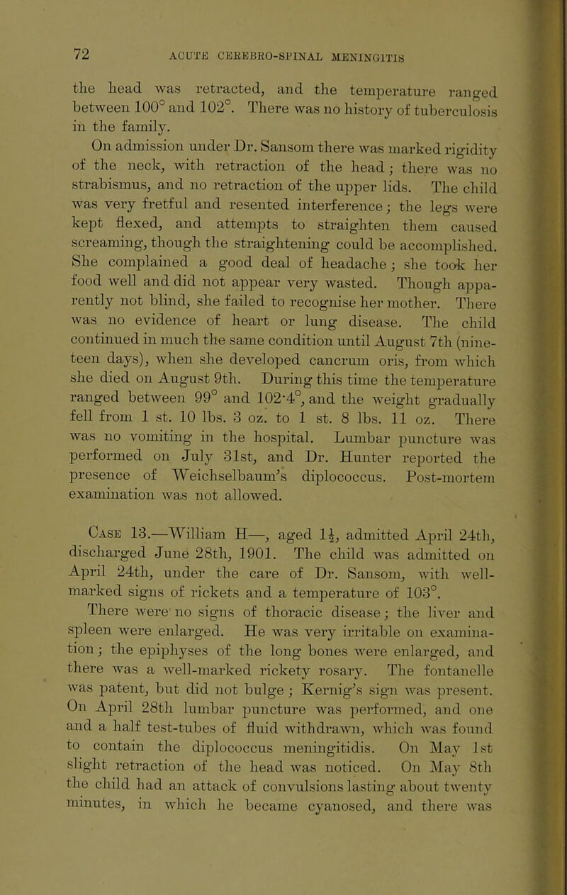 the head was retracted, and the temperature ranged between 100° and 102°. There was no history of tuberculosis in the family. On admission under Dr. Sansom there was marked rigidity of the neck, with retraction of the head; there was no strabismus, and no retraction of the upper lids. The child was very fretful and resented interference; the legs were kept flexed, and attempts to straighten them caused screaming, though the straightening could be accomplished. She complained a good deal of headache ; she took her food well and did not appear very wasted. Though appa¬ rently not blind, she failed to recognise her mother. There was no evidence of heart or lung disease. The child continued in much the same condition until August 7th (nine¬ teen days), when she developed cancrum oris, from which she died on August 9th. During this time the temperature ranged between 99° and 102'4°, and the weight gradually fell from 1 st. 10 lbs. 3 oz. to 1 st. 8 lbs. 11 oz. There was no vomiting in the hospital. Lumbar puncture was performed on July 31st, and Dr. Hunter reported the presence of WeichselbaunJs diplococcus. Post-mortem examination was not allowed. Case 13.—William H—, aged 14, admitted April 24th, discharged June 28th, 1901. The child was admitted on April 24th, under the care of Dr. Sansom, with well- marked signs of rickets and a temperature of 103°. There were no signs of thoracic disease; the liver and spleen were enlarged. He was very irritable on examina¬ tion ; the epiphyses of the long bones were enlarged, and there was a well-marked rickety rosary. The fontanelle was patent, but did not bulge ; Kernig’s sign was present. On April 28th lumbar puncture was performed, and one and a half test-tubes of fluid withdrawn, which was found to contain the diplococcus meningitidis. On May 1st slight retraction of the head was noticed. On May 8th the child had an attack of convulsions lasting about twenty minutes, in which he became cyanosed, and there was