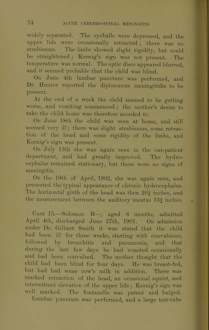 widely separated. The eyeballs were depressed, and the upper lids were occasionally retracted; there was no strabismus. The limbs showed slight rigidity, but could be straightened; Kernig’s sign was not present. The temperature Avas normal. The optic discs appeared blurred, and it seemed probable that the child Avas blind. On June 4th lumbar puncture Avas performed, and Dr. Hunter reported the diplococcus meningitidis to be present. At the end of a Aveek the child seemed to be getting AArorse, and A'omiting commenced; the mother’s desire to take the child home was therefore acceded to. On June 18th the child Avas seen at home, and still seemed A’ery ill; there Avas slight strabismus, some retrac¬ tion of the head and some rigidity of the limbs, and Kernig’s sign was present. On July 13th she Avas again seen in the out-patient department, and had greatly improved. The hydro¬ cephalus remained stationary, but there Avere no signs of meningitis. On the 19th of April, 1902, she Avas again seen, and presented the typical appearance of chronic hydrocephalus. The horizontal girth of the head Avas then 20| inches, and the measurement between the auditory meatus 13J inches. Case 15.—Solomon B—, aged 6 months, admitted April 4th, discharged June 27th, 1901. On admission under Dr. G-ilbart Smith it Avas stated that the child had been ill for three weeks, starting Avith convulsions, folloAved by bronchitis and pneumonia, and that during the last feAV days he had vomited occasionally and had been commlsed. The mother thought that the child had been blind for four days. He AAras breast-fed, but had had some coav’s milk in addition. There Avas marked retraction of the head, an occasional squint, and intermittent elevation of the upper lids ; Kernig’s sign aa-rs Avell marked. The fontanelle Avas patent and bulged. Lumbar puncture Avas performed, and a large test-tube