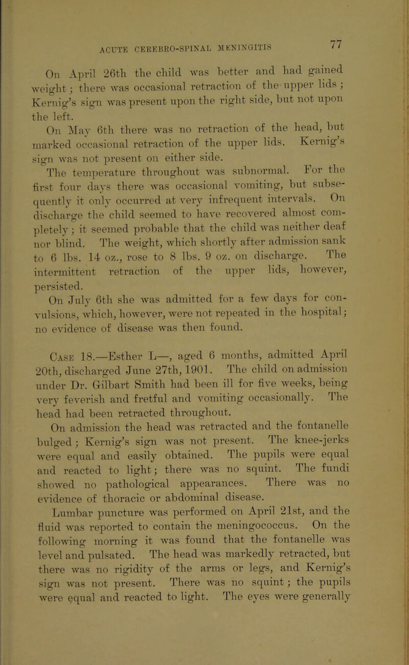 On April 26tli the child was better and had gained weight; there was occasional retraction of the upper lids ; Kernig’s sign was present upon the right side, but not upon the left. On May 6th there was no retraction of the head, but marked occasional retraction of the upper lids. Kernig s sign was not present on either side. The temperature throughout was subnormal, hor the first four days there was occasional vomiting, but subse¬ quently it only occurred at very infrequent intervals. On discharge the child seemed to have recovered almost com¬ pletely ; it seemed probable that the child was neither deaf nor blind. The weight, which shortly after admission sank to 6 lbs. 14 oz., rose to 8 lbs. 9 oz. on discharge. The intermittent retraction of the upper lids, however, persisted. On July 6th she was admitted for a few days for con¬ vulsions, which, however, were not repeated in the hospital; no evidence of disease was then found. Case 18.—Esther L—, aged 6 months, admitted April 20th, discharged June 27th, 1901. The child on admission under Dr. Gfilbart Smith had been ill for five weeks, being very feverish and fretful and vomiting occasionally. The head had been retracted throughout. On admission the head was retracted and the fontanelle bulged ; Kernig’s sign was not present. The knee-jerks were equal and easily obtained. The pupils were equal and reacted to light; there was no squint. The fundi showed no pathological appearances. There was no evidence of thoracic or abdominal disease. Lumbar puncture was performed on April 21st, and the fluid Avas reported to contain the meningococcus. On the following morning it was found that the fontanelle was level and pulsated. The head was markedly retracted, but there was no rigidity of the arms or legs, and Kernig’s sign was not present. There was no squint; the pupils were equal and reacted to light. The eyes were generally