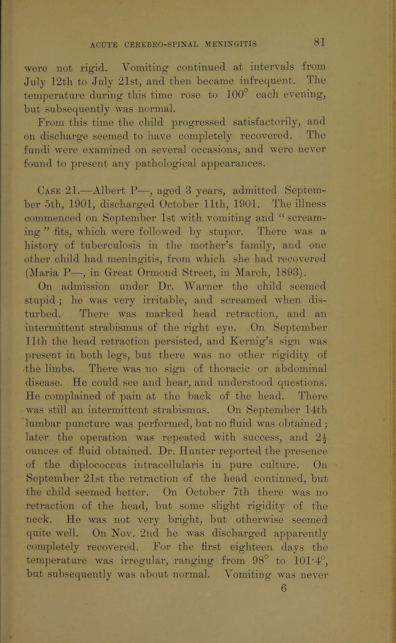 were not rigid. Vomiting continued at intervals from July 12th to July 21st, and then became infrequent. The temperature during this time rose to 100° each evening, but subsequently was normal. From this time the child progressed satisfactorily, and on discharge seemed to have completely recovered. The fundi were examined on several occasions, and were never found to present any pathological appearances. Case 21.—Albert P—, aged 3 years, admitted Septem¬ ber oth, 1901, discharged October 11th, 1901. The illness commenced on September 1st with vomiting and “ scream¬ ing ” fits, which were followed by stupor. There was a history of tuberculosis in the mother’s family, and one other child had meningitis, from which she had recovered (Maria P—, in Great Ormond Street, in March, 1893). On admission under Dr. Warner the child seemed stupid; he was very irritable, and screamed when dis¬ turbed. There was marked head retraction, and an intermittent strabismus of the right eye. On September lltli the head retraction persisted, and Kernig’s sign was present in both legs, but there was no other rigidity of the limbs. There was no sign of thoracic or abdominal disease. He could see and hear, and understood questions. He complained of pain at the back of the head. There was still an intermittent strabismus. On September 14th lumbar puncture was performed, but no fluid was obtained ; later the operation was repeated with success, and 24 ounces of fluid obtained. Dr. Hunter reported the presence of the diplococcus intracellularis in pure culture. On September 21st the retraction of the head continued, but the child seemed better. On October 7th there was no retraction of the head, but some slight rigidity of the neck. He was not very bright, but otherwise seemed quite well. On Nov. 2nd he was discharged apparently completely recovered. For the first eighteen days the temperature was irregular, ranging from 98° to 101'4°, but subsequently was about normal. Vomiting was never 6