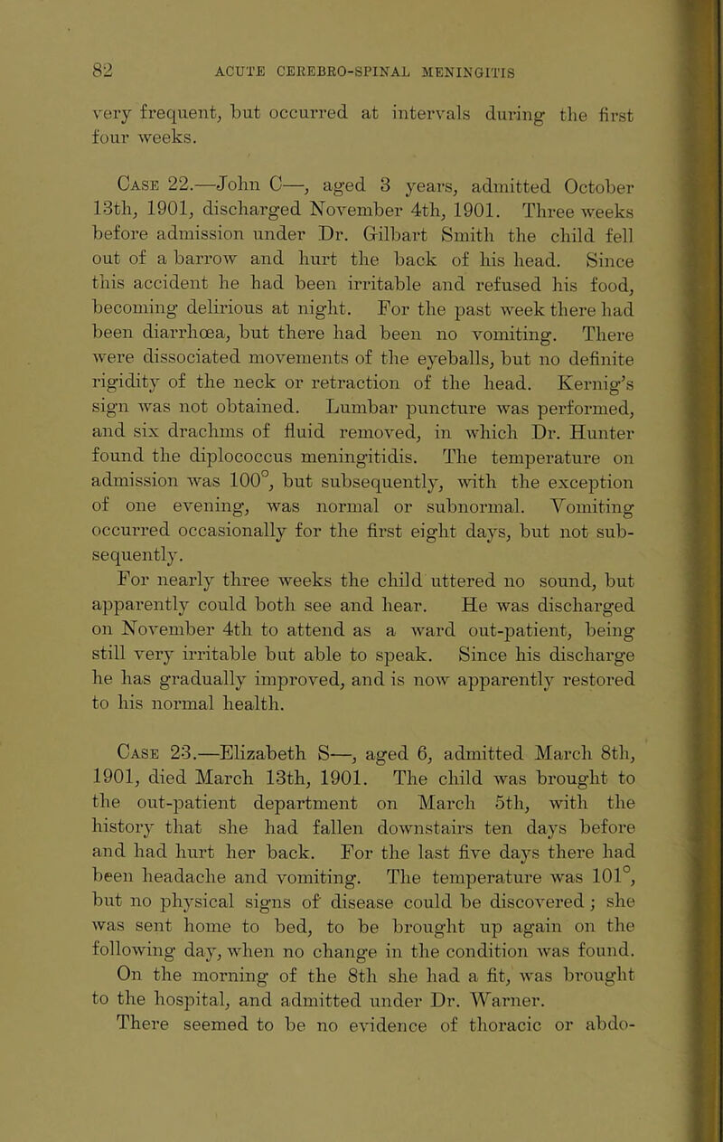 very frequent, but occurred at intervals during the first four weeks. Case 22.—John C—, aged 3 years, admitted October 13tli, 1901, discharged November 4th, 1901. Three weeks before admission under Dr. (xilbart Smith the child fell out of a barrow and hurt the back of his head. Since this accident he had been irritable and refused his food, becoming delirious at night. For the past week there had been diarrhoea, but there had been no vomiting. There were dissociated movements of the eyeballs, but no definite rigidity of the neck or retraction of the head. Kernig’s sign was not obtained. Lumbar puncture was performed, and six drachms of fluid removed, in which Dr. Hunter found the diplococcus meningitidis. The temperature on admission was 100°, but subsequently, with the exception of one evening, was normal or subnormal. Vomiting occurred occasionally for the first eight days, but not sub¬ sequently. For nearly three weeks the child uttered no sound, but apparently could both see and hear. He was discharged on November 4th to attend as a ward out-patient, being still very irritable but able to speak. Since his discharge he has gradually improved, and is now apparently restored to his normal health. Case 23.—Elizabeth S—, aged 6, admitted March 8th, 1901, died March 13th, 1901. The child was brought to the out-patient department on March 5th, with the history that she had fallen downstairs ten days before and had hurt her back. For the last five days there had been headache and vomiting. The temperature was 101°, but no physical signs of' disease could be discovered ; she was sent home to bed, to be brought up again on the following day, when no change in the condition was found. On the morning of the 8th she had a fit, was brought to the hospital, and admitted under Dr. Warner. There seemed to be no evidence of thoracic or abdo-