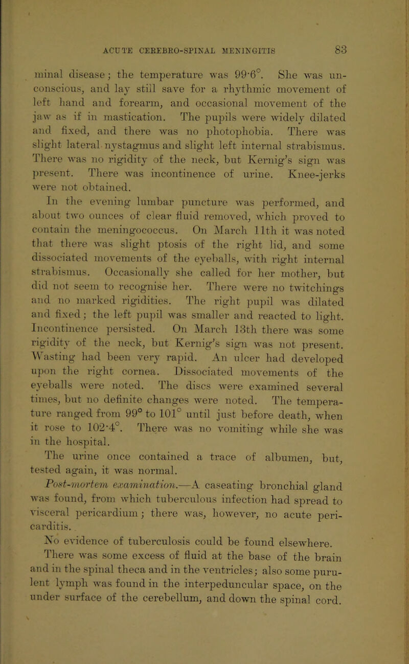 minal disease; the temperature was 99‘6°. She was un¬ conscious, and lay still save for a rhythmic movement of left hand and forearm, and occasional movement of the jaw as if in mastication. The pupils were widely dilated and fixed, and there was no photophobia. There was slight lateral-nystagmus and slight left internal strabismus. There was no rigidity of the neck, but Kernig’s sig’n was present. There was incontinence of urine. Knee-jerks were not obtained. In the evening lumbar puncture was performed, and about two ounces of clear fluid removed, which proved to contain the meningococcus. On March 11th it was noted that there was slight ptosis of the right lid, and some dissociated movements of the eyeballs, with right internal strabismus. Occasionally she called for her mother, but did not seem to recognise her. There were no twitchings and no marked rigidities. The right pupil was dilated and fixed; the left pupil was smaller and reacted to light. Incontinence persisted. On March 13th there was some rigidity of the neck, but Kernig’s sign was not present. Wasting had been very rapid. An ulcer had developed upon the right cornea. Dissociated movements of the eyeballs were noted. The discs were examined several times, but no definite changes were noted. The tempera¬ ture ranged from 99° to 101° until just before death, when it rose to 102*4°. There was no vomiting while she was in the hospital. The urine once contained a trace of albumen, but, tested again, it was normal. Post-mortem examination.—A caseating bronchial gland was found, from which tuberculous infection had spread to visceral pericardium; there was, however, no acute peri¬ carditis. No evidence of tuberculosis could be found elsewhere. There was some excess of fluid at the base of the brain and in the spinal theca and in the ventricles; also some puru¬ lent lymph was found in the interpeduncular space, on the under surface of the cerebellum, and down the spinal cord.