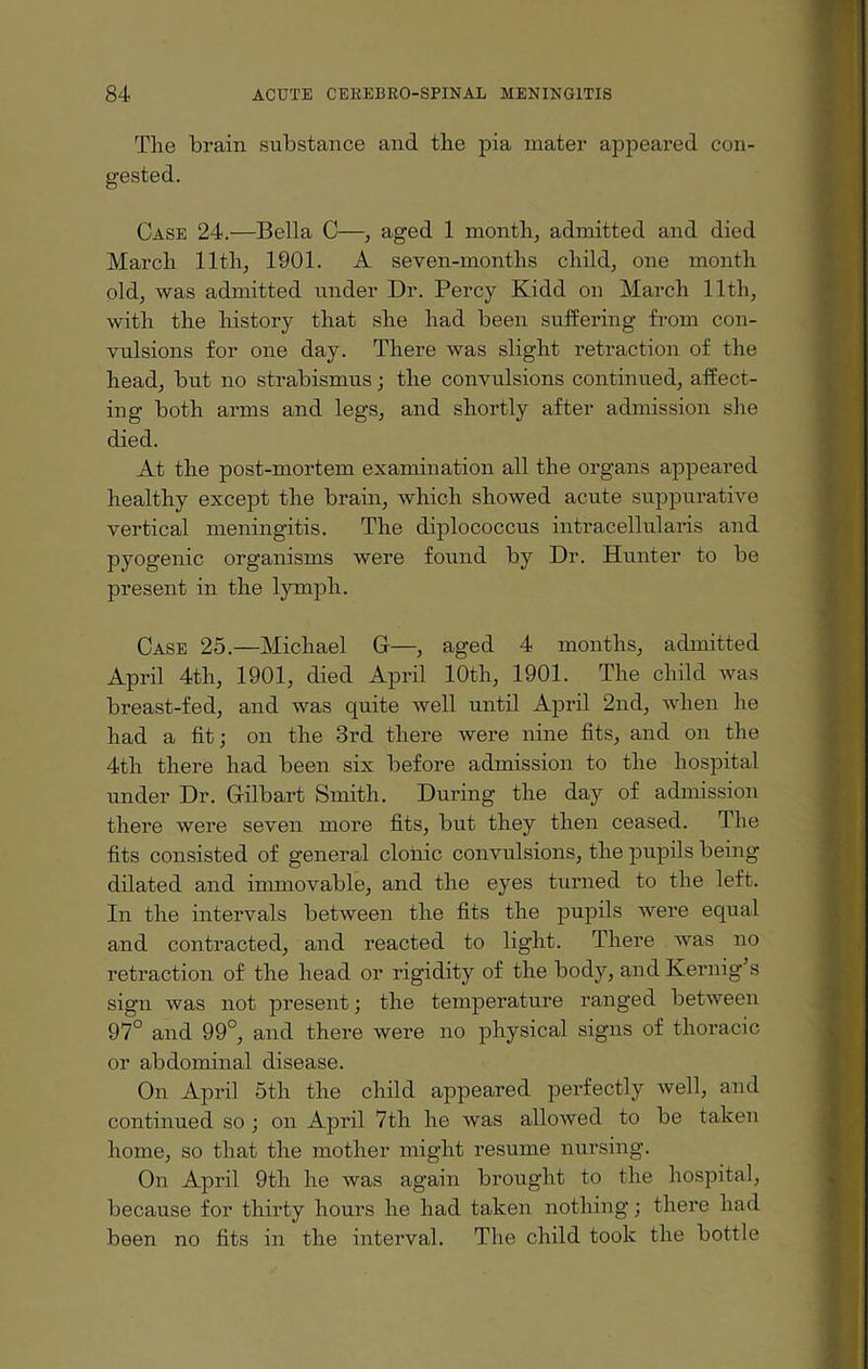 Tlie brain substance and the pia mater appeared con¬ gested. Case 24.—Bella C—, aged 1 month, admitted and died March 11th, 1901. A seven-months child, one month old, was admitted under Dr. Percy Kidd on March lltli, with the history that she had been suffering from con¬ vulsions for one day. There was slight retraction of the head, but no strabismus; the convulsions continued, affect¬ ing both arms and legs, and shortly after admission she died. At the post-mortem examination all the organs appeared healthy except the brain, which showed acute suppurative vertical meningitis. The diplococcus intracellularis and pyogenic organisms were found by Dr. Hunter to be present in the lymph. Case 25.—Michael G—, aged 4 months, admitted April 4th, 1901, died April 10th, 1901. The child was breast-fed, and was quite well until April 2nd, when he had a fit; on the 3rd there were nine fits, and on the 4th there had been six before admission to the hospital under Dr. Gilbart Smith. During the day of admission there were seven more fits, but they then ceased. The fits consisted of general clonic convulsions, the pupils being dilated and immovable, and the eyes turned to the left. In the intervals between the fits the pupils were equal and contracted, and reacted to light. There was no retraction of the head or rigidity of the body, and Kernig’s sign was not present; the temperature ranged between 97° and 99°, and there were no physical signs of thoracic or abdominal disease. On April 5th the child appeared perfectly well, and continued so ; on April 7th he was allowed to be taken home, so that the mother might resume nursing. On April 9th he was again brought to the hospital, because for thirty hours he had taken nothing; there had been no fits in the interval. The child took the bottle