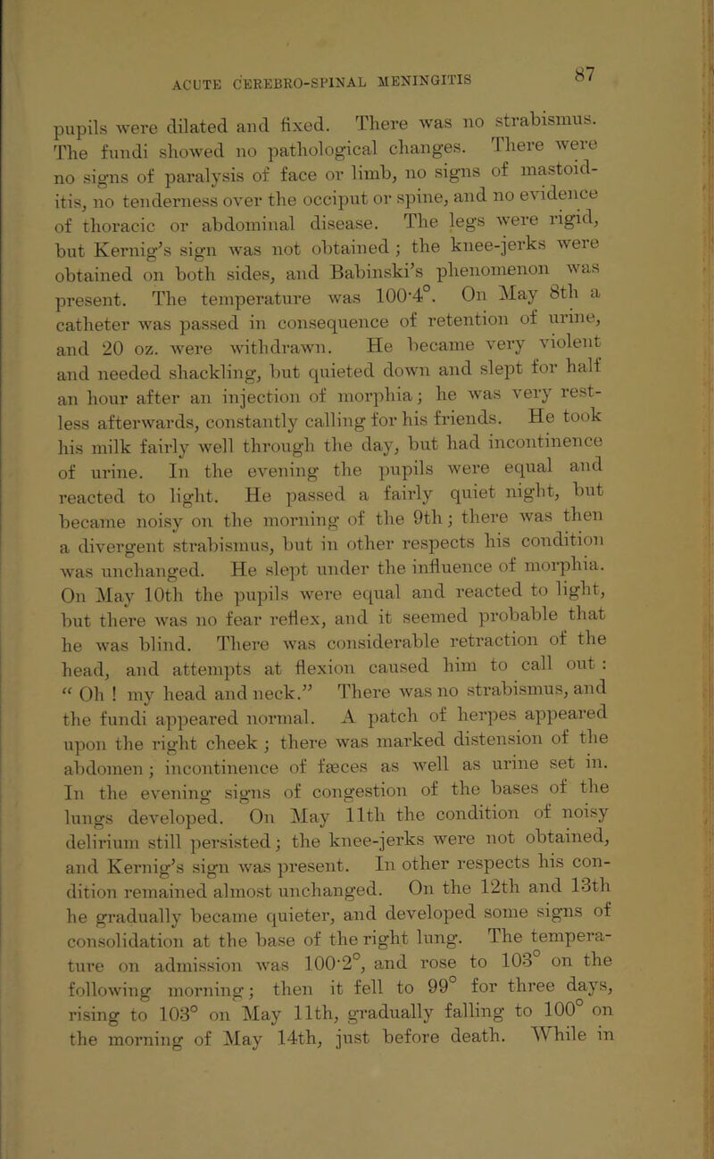 pupils were dilated and fixed. There was no strabismus. The fundi showed no pathological changes. There were no signs of paralysis of face or limb, no signs of mastoid¬ itis, no tenderness over the occiput or spine, and no e\ idence of thoracic or abdominal disease. The legs were rigid, but Kernig’s sign was not obtained ; the knee-jerks wei e obtained on both sides, and Babinski’s phenomenon was present. The temperature was 100'4°. On May 8th a catheter was passed in consequence of retention of urine, and 20 oz. were withdrawn. He became very violent and needed shackling, but quieted down and slept for half an hour after an injection of morphia; he was very rest¬ less afterwards, constantly calling for his friends. He took his milk fairly well through the day, but had incontinence of urine. In the evening the pupils were equal and reacted to light. He passed a fairly quiet night, but became noisy on the morning of the 9th; there was then a divergent strabismus, but in other respects his condition was unchanged. He slept under the influence of morphia. On May 10th the pupils were equal and reacted to light, but there was no fear reflex, and it seemed probable that he was blind. There was considerable retraction of the head, and attempts at flexion caused him to call out : “ Oh ! my head and neck.” There was no strabismus, and the fundi appeared normal. A patch of herpes appeared upon the right cheek ; there was marked distension of the abdomen; incontinence of fasces as well as urine set in. In the evening signs of congestion of the bases of the lungs developed. On May lltli the condition of noisy delirium still persisted; the knee-jerks were not obtained, and Kernig’s sign was present. In other respects his con¬ dition remained almost unchanged. On the 12th and 13th he gradually became quieter, and developed some signs of consolidation at the base of the right lung. The tempera¬ ture on admission was 100'2°, and rose to 103 on the following morning; then it fell to 99 for three days, rising to 103° on May 11th, gradually falling to 100 on the morning of May 14th, just before death. \\ hile in