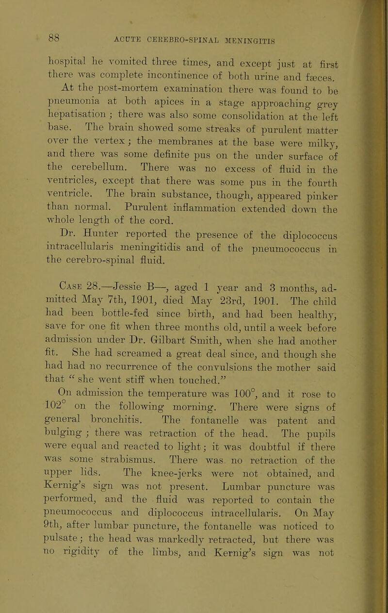 hospital he vomited three times, and except just at first there was complete incontinence of both urine and faeces. At the post-mortem examination there was found to be pneumonia at both apices in a stag'e approaching' grey hepatisation ; there was also some consolidation at the left base. The brain showed some streaks of purulent matter over the vertex; the membranes at the base were milky, and there was some definite pus on the under surface of the cerebellum. There was no excess of fluid in the a entncles, except that there was some pus in the fourth ventricle. The brain substance, though, appeared pinker than normal. Purulent inflammation extended down the whole length of the cord. Dr. Hunter reported the presence of the diplococcus intracellularis meningitidis and of the pneumococcus in the cerebro-spinal fluid. Case 28. Jessie B—, aged 1 year and 3 months, ad¬ mitted May 7th, 1901, died May 23rd, 1901. The child had been bottle-fed since birth, and had been healthy, save for one fit when three months old, until a week before admission under Dr. Giilbart Smith, when she had another fit. She had screamed a great deal since, and though she had had no recurrence of the convulsions the mother said that “ she went stiff when touched. On admission the temperature was 100°, and it rose to 102 on the following' morning. There were signs of general bronchitis. The fontanelle was patent and bulging ; there was retraction of the head. The pupils were ecpial and reacted to light; it was doubtful if there was some strabismus. There was no retraction of the upper lids. The knee-jerks were not obtained, and Kernig’s sign was not present. Lumbar puncture was performed, and the fluid was reported to contain the pneumococcus and diplococcus intracellularis. On May 9th, after lumbar puncture, the fontanelle was noticed to pulsate; the head was markedly retracted, but there was no rigidity of the limbs, and Kernig’s sign was not