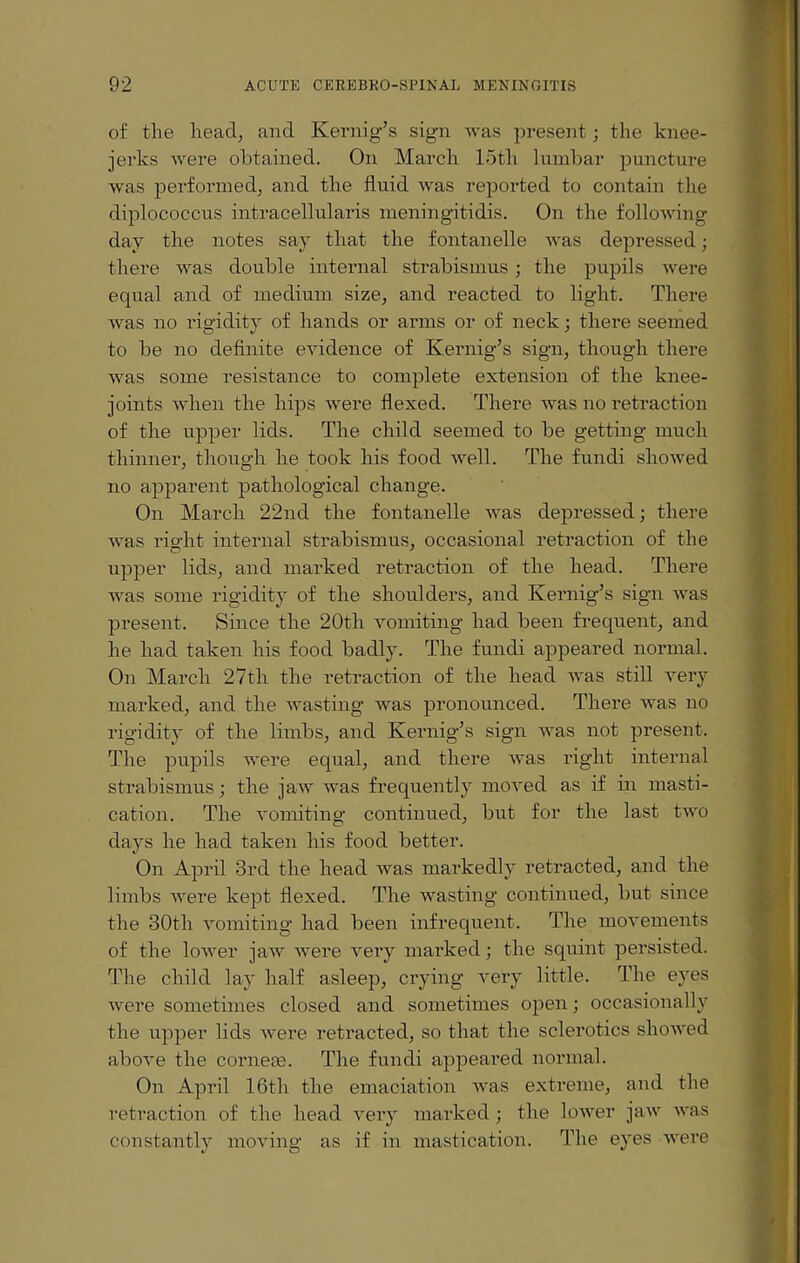 of the head, and Kernig’s sign was present; the knee- jerks were obtained. On March loth lumbar puncture was performed, and the fluid was reported to contain the diplococcus intracellularis meningitidis. On the following day the notes say that the fontanelle was depressed; there was double internal strabismus; the pupils were equal and of medium size, and reacted to light. There was no rigidity of hands or arms or of neck; there seemed to be no definite evidence of Kernig’s sign, though there was some resistance to complete extension of the knee- joints when the hips were flexed. There was no retraction of the upper lids. The child seemed to be getting much thinner, though he took his food well. The fundi showed no apparent pathological change. On March 22nd the fontanelle was depressed; there was ris'ht internal strabismus, occasional retraction of the upper lids, and marked retraction of the head. There was some rigidity of the shoulders, and Kernig’s sign was present. Since the 20th vomiting had been frequent, and he had taken his food badly. The fundi appeared normal. On March 27th the retraction of the head was still very marked, and the wasting was pronounced. There was no rigidity of the limbs, and Kernig’s sign was not present. The pupils were equal, and there was right internal strabismus; the jaw was frequently moved as if in masti¬ cation. The vomiting continued, but for the last two days he had taken his food better. On April 3rd the head was markedly retracted, and the limbs were kept flexed. The wasting continued, but since the 30th vomiting had been infrequent. The movements of the lower jaw were very marked; the squint persisted. The child lay half asleep, crying very little. The eyes were sometimes closed and sometimes open; occasionally the upper lids were retracted, so that the sclerotics showed above the corneas. The fundi appeared normal. On April 16th the emaciation was extreme, and the retraction of the head very marked; the lower jaw was constantly moving as if in mastication. The eyes were