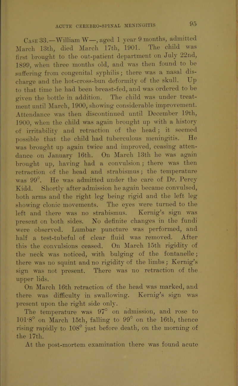 Case 33.—William W—, aged 1 year 9 months, admitted March 13th, died March 17tli, 1901. The child was first brought to the out-patient department on July 22nd, 1899, when three months old, and was then found to be suffering from congenital syphilis; there was a nasal dis¬ charge and the hot-cross-bun deformity of the skull. Up to that time he had been breast-fed, and was ordered to be given the bottle in addition. The child was under treat¬ ment until March, 1900, showing considerable improvement. Attendance was then discontinued until December 19tli, 1900, when the child was again brought up with a history of irritability and retraction of the head; it seemed possible that the child had tuberculous meningitis. He was brought up again twice and improved, ceasing atten¬ dance on January 16th. On March 13th he was again brought up, having had a convulsion; there was then retraction of the head and strabismus; the temperature was 99°. He was admitted under the care of Dr. Percy Kidd. Shortly after admission he again became convulsed, both arms and the right leg being rigid and the left leg showing clonic movements. The eyes wei*e turned to the left and there was no strabismus. Kernig’s sign was present on both sides. No definite changes in the fundi were observed. Lumbar puncture was performed, and half a test-tubeful of clear fluid was removed. After this the convulsions ceased. On March 15th rigidity of the neck was noticed, with bulging of the fontanelle; there was no squint and no rigidity of the limbs; Kernig’s sign was not present. There was no retraction of the upper lids. On March 16th retraction of the head was marked, and there was difficulty in swallowing. Kernig’s sign was present upon the right side only. The temperature was 97° on admission, and rose to 101’8° on March 15th, falling to 99° on the 16th, thence rising rapidly to 108° just before death, on the morning of the 17th. At the post-mortem examination there was found acute