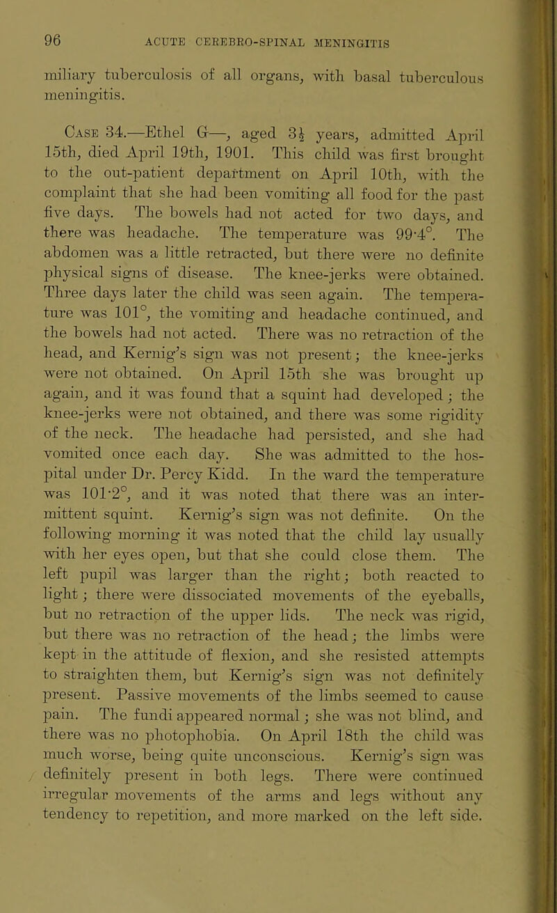 miliary tuberculosis of all organs, with basal tuberculous meningitis. Case 34.—Ethel Cf—, aged 3£ years, admitted April 15th, died April 19th, 1901. This child was first brought to the out-patient department on April 10th, with the complaint that she had been vomiting all food for the past five days. The bowels had not acted for two days, and there was headache. The temperature was 99‘4°. The abdomen was a little retracted, but there were no definite physical signs of disease. The knee-jerks were obtained. Three days later the child was seen again. The tempera¬ ture was 101°, the vomiting and headache continued, and the bowels had not acted. There was no retraction of the head, and Kernig’s sign was not present; the knee-jerks were not obtained. On April 15th she was brought up again, and it was found that a squint had developed; the knee-jerks were not obtained, and there was some rigidity of the neck. The headache had persisted, and she had vomited once each day. She was admitted to the hos¬ pital under Dr. Percy Kidd. In the ward the temperature was 10P2°, and it was noted that there was an inter¬ mittent squint. Kernigls sign was not definite. On the following morning it was noted that the child lay usually with her eyes open, but that she could close them. The left pupil was larger than the right; both reacted to light; there were dissociated movements of the eyeballs, but no retraction of the upper lids. The neck was rigid, but there was no retraction of the head; the limbs were kept in the attitude of flexion, and she resisted attempts to straighten them, but Kernig’s sign was not definitely present. Passive movements of the limbs seemed to cause pain. The fundi appeared normal; she was not blind, and there was no photophobia. On April 18th the child was much worse, being quite unconscious. Kernig’s sign was definitely present in both legs. There were continued irregular movements of the arms and legs without any tendency to repetition, and more marked on the left side.