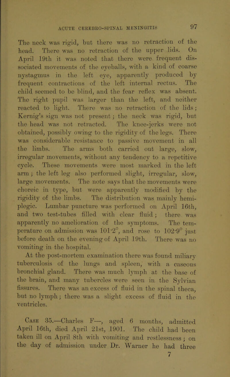 The neck was rig-id, but there was no retraction of the head. There was no retraction of the upper lids. On April 19th it was noted that there were frequent dis¬ sociated movements of the eyeballs, with a kind of coarse nystagmus in the left eye, apparently produced by frequent contractions of the left internal rectus. The child seemed to be blind, and the fear reflex was absent. The right pupil was larger than the left, and neither reacted to light. There was no retraction of the lids; Kernig’s sign was not present; the neck was rigid, but the head was not retracted. The knee-jerks were not obtained, possibly owing to the rigidity of the legs. There was considerable resistance to passive movement in all the limbs. The arms both carried out large, slow, irregular movements, without any tendency to a repetitive cycle. These movements were most marked in the left arm ; the left leg also performed slight, irregular, slow, large movements. The note says that the movements were choreic in type, but were apparently modified by the rigidity of the limbs. The distribution was mainly hemi¬ plegic. Lumbar puncture was performed on April 16th, and two test-tubes filled with clear fluid; there was apparently no amelioration of the symptoms. The tem¬ perature on admission was 101'2°, and rose to 102,9° just before death on the evening of April 19th. There was no vomiting in the hospital. At the post-mortem examination there was found miliary tuberculosis of the lungs and spleen, with a caseous bronchial gland. There was much lymph at the base of the brain, and many tubercles were seen in the Sylvian fissures. There was an excess of fluid in the spinal theca, but no lymph; there was a slight excess of fluid in the ventricles. Case 35.—Charles F—, aged 6 months, admitted April 16th, died April 21st, 1901. The child had been taken ill on April 8th with vomiting and restlessness ; on the day of admission under Dr. Warner he had three 7