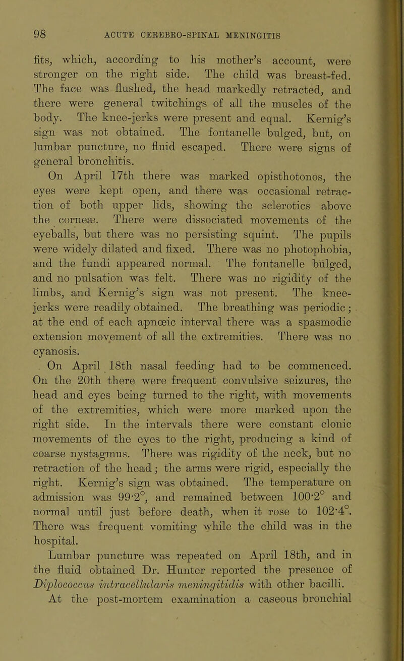 fits, which, according to his mother’s account, were stronger on the right side. The child was breast-fed. The face was flushed, the head markedly retracted, and there were general twitchings of all the muscles of the body. The knee-jerks were present and equal. Kernig’s sign was not obtained. The fontanelle bulged, but, on lumbar puncture, no fluid escaped. There were signs of general bronchitis. On April 17th there was marked opisthotonos, the eyes were kept open, and there was occasional retrac¬ tion of both upper lids, showing the sclerotics above the corneas. There were dissociated movements of the eyeballs, but there was no persisting squint. The pupils were widely dilated and fixed. There was no photophobia, and the fundi appeared normal. The fontanelle bulged, and no pulsation was felt. There was no rigidity of the limbs, and Kernig’s sign was not present. The knee- jerks were readily obtained. The breathing was periodic; at the end of each apnoeic interval there was a spasmodic extension movement of all the extremities. There was no cyanosis. On April 18th nasal feeding had to be commenced. On the 20th there were frequent convulsive seizures, the head and eyes being turned to the right, with movements of the extremities, which were more marked upon the right side. In the intervals there were constant clonic movements of the eyes to the right, producing a kind of coarse nystagmus. There was rigidity of the neck, but no retraction of the head; the arms were rigid, especially the right. Kernig’s sign was obtained. The temperature on admission was 99-2°, and remained between lOO^0 and normal until just before death, when it rose to 102'4°. There was frequent vomiting while the child was in the hospital. Lumbar puncture was repeated on April 18tli, and in the fluid obtained Dr. Hunter reported the presence of Diplococcus intracellularis meningitidis with other bacilli. At the post-mortem examination a caseous bronchial