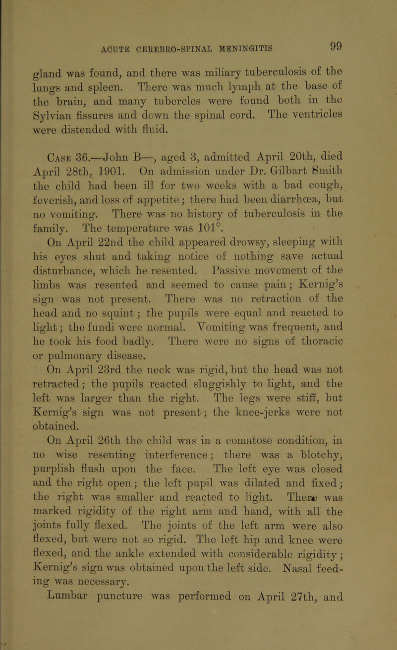 gland was found, and there was miliary tuberculosis of the lungs and spleen. There was much lymph at the base of the brain, and many tubercles were found both in the Sylvian fissures and down the spinal cord. The ventricles were distended with fluid. Case 36.—John B—, aged 3, admitted April 20th, died April 28th, 1901. On admission under Dr. Gilbart Smith the child had been ill for two weeks with a bad cough, feverish, and loss of appetite ; there had been diarrhoea, but no vomiting. There was no history of tuberculosis in the family. The temperature was 101°. On April 22nd the child appeared drowsy, sleeping with his eyes shut and taking notice of nothing save actual disturbance, which he resented. Passive movement of the limbs was resented and seemed to cause pain; Kernig’s sign was not present. There was no retraction of the head and no squint; the pupils were equal and reacted to light; the fundi were normal. Vomiting was frequent, and he took his food badly. There were no signs of thoracic or pulmonary disease. On April 23rd the neck was rigid, but the head was not retracted; the pupils reacted sluggishly to light, and the left was larger than the right. The legs were stiff, but Kernig’s sign was not present; the knee-jerks were not obtained. On April 26th the child was in a comatose condition, in no Avise resenting interference; there Avas a blotchy, purplish flush upon the face. The left eye Avas closed and the right open; the left pupil Avas dilated and fixed; the right Avas smaller and reacted to light. There was marked rigidity of the right arm and hand, Avith all the joints fully flexed. The joints of the left arm were also flexed, but were not so rigid. The left hip and knee Avere flexed, and the ankle extended Avith considerable rigidity; Kernig’s sign Avas obtained upon the left side. Nasal feed¬ ing Avas necessary. Lumbar puncture Avas performed on April 27th, and