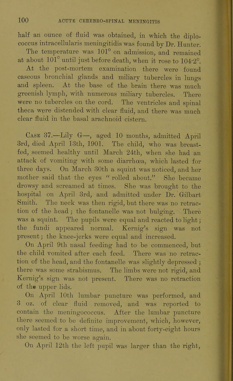 half an ounce of fluid was obtained, in which the diplo- coccus intracellularis meningitidis was found by Dr. Hunter. The temperature was 101° on admission, and remained at about 101° until just before death, when it rose to 104-2°. At the post-mortem examination there were found caseous bronchial glands and miliary tubercles in lungs and spleen. At the base of the brain there was much greenish lymph, with numerous miliary tubercles. There were no tubercles on the cord. The ventricles and spinal theca were distended with clear fluid, and there was much clear fluid in the basal arachnoid cistern. Case 37.—Lily G—, aged 10 months, admitted April 3rd, died April 13th, 1901. The child, who was breast¬ fed, seemed healthy until March 24th, when she had an attack of vomiting with some diarrhoea, which lasted for three days. On March 30th a squint was noticed, and her mother said that the eyes “ rolled about.” She became drowsy and screamed at times. She was brought to the hospital on April 3rd, and admitted under Dr. Gilbart Smith. The neck was then rigid, but there was no retrac¬ tion of the head ; the fontanelle was not bulging. There was a squint. The pupils Avere equal and reacted to light; the fundi appeared normal. Kernig’s sign was not present; the knee-jerks Avere equal and increased. On April 9th nasal feeding had to be commenced, but the child vomited after each feed. There Avas no retrac¬ tion of the head, and the fontanelle Avas slightly depressed ; there Avas some strabismus. 'The limbs Avere not rigid, and Kernig’s sign was not present. There AAras no retraction of the upper lids. On April 10th lumbar puncture AAras performed, and 3 oz. of clear fluid removed, and Avas reported to contain the meningococcus. After the lumbar puncture there seemed to be definite improvement, Avhich, hoAvever, only lasted for a short time, and in about forty-eight hours she seemed to be Avorse aa-ain. O On April 12th the left pupil Avas larger than the right,