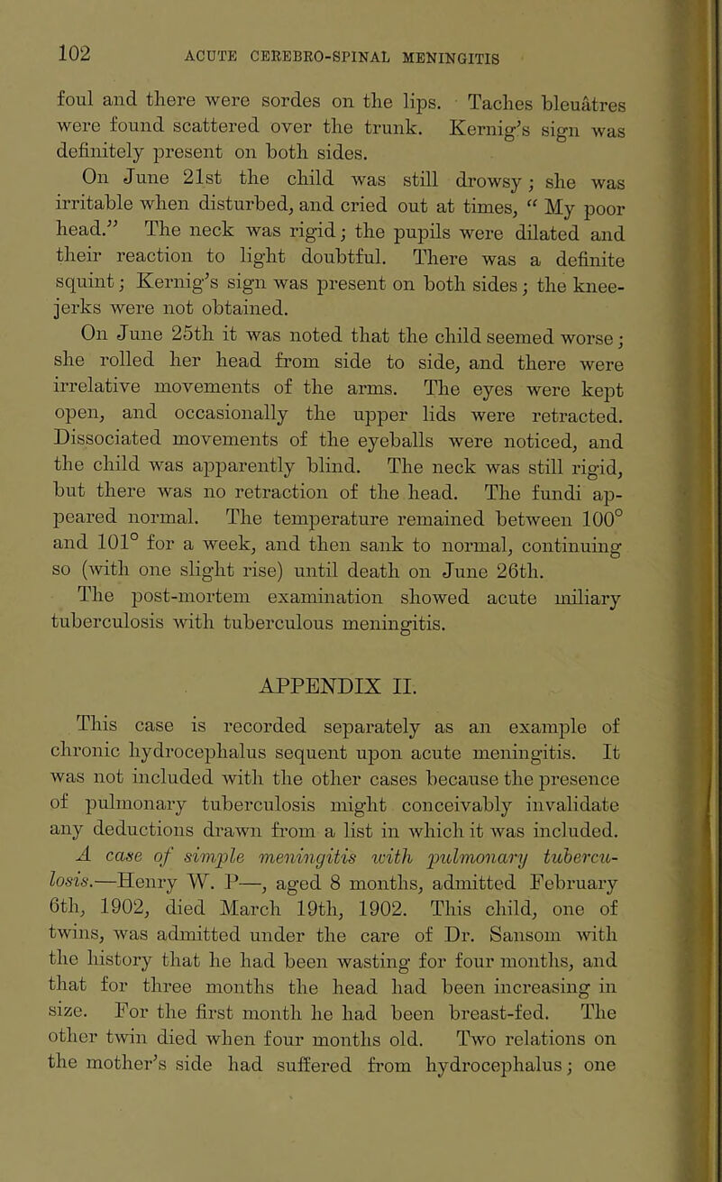 foul and there were sordes on the lips. Taches bleuatres were found scattered over the trunk. Kernig’s sign was definitely present on both sides. On June 21st the child was still drowsy; she was irritable when disturbed, and cried out at times, “ My poor head.” The neck was rigid; the pupils were dilated and their reaction to light doubtful. There was a definite squint; Kernig’s sign was present on both sides; the knee- jerks were not obtained. On June 25th it was noted that the child seemed worse; she rolled her head from side to side, and there were irrelative movements of the arms. The eyes were kept open, and occasionally the upper lids were retracted. Dissociated movements of the eyeballs were noticed, and the child was apparently blind. The neck was still rigid, but there was no retraction of the head. The fundi ap¬ peared normal. The temperature remained betAveen 100° and 101° for a week, and then sank to normal, continuing so ('svitli one slight rise) until death on June 26tli. The post-mortem examination showed acute miliary tuberculosis Avith tuberculous meningitis. APPENDIX II. This case is recorded separately as an example of chronic hydrocephalus sequent upon acute meningitis. It was not included Avith the other cases because the presence of pulmonary tuberculosis might conceivably invalidate any deductions drawn from a list in which it Avas included. A case of simple meningitis icith pulmonary tubercu¬ losis.—Henry W. P—, aged 8 months, admitted February 6tli, 1902, died March 19th, 1902. This child, one of twins, Avas admitted under the care of Dr. Sansom Avith the history that he had been wasting for four months, and that for three months the head had been increasing in size. For the first month he had been breast-fed. The other tAvin died when four months old. Tavo relations on the mother’s side had suffered from hydrocephalus; one