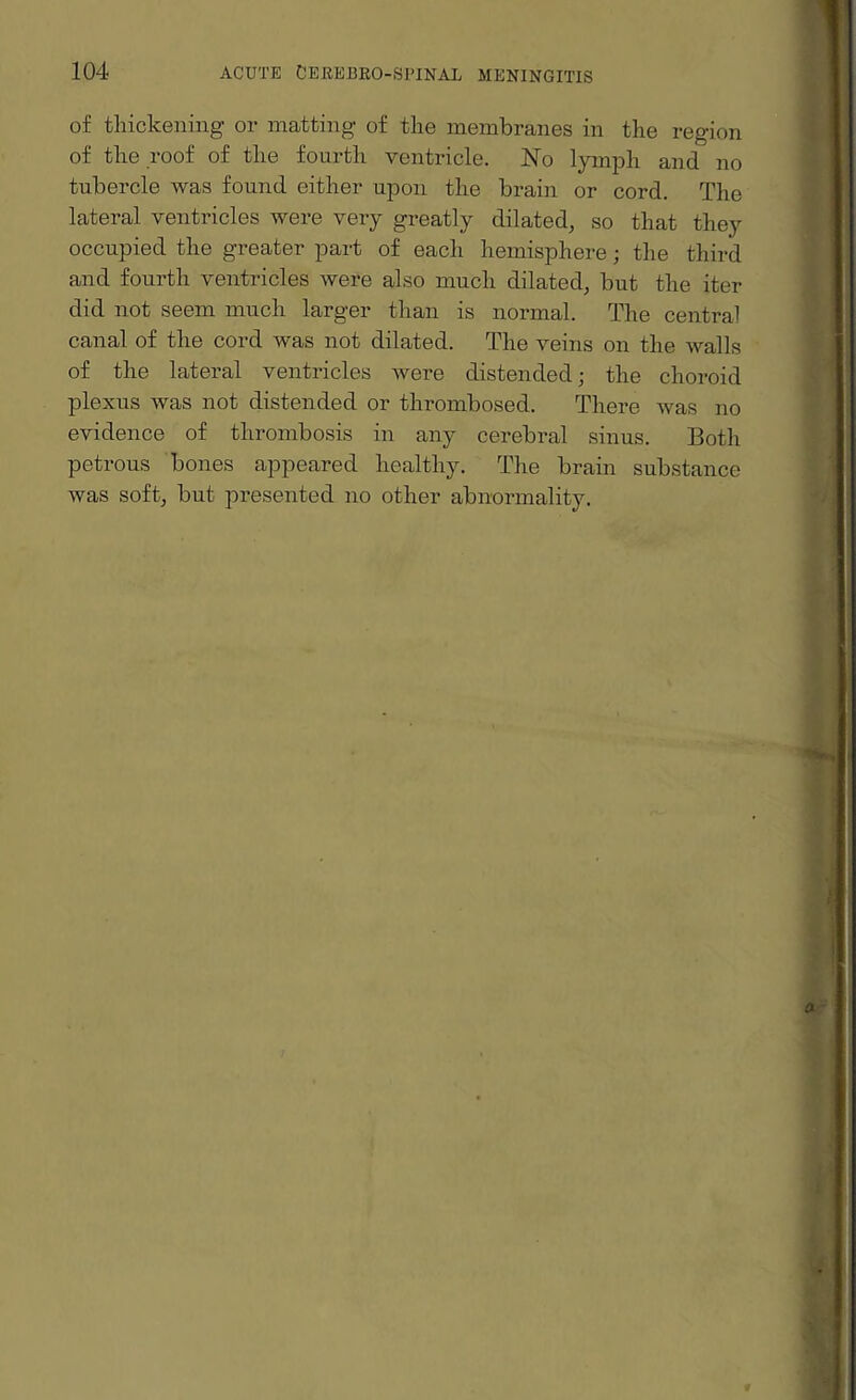 of thickening- or matting of the membranes in the region of the roof of the fourth ventricle. No lymph and no tubercle was found either upon the brain or cord. The lateral ventricles were very greatly dilated, so that they occupied the greater part of each hemisphere; the third and fourth ventricles were also much dilated, but the iter did not seem much larger than is normal. The central canal of the cord was not dilated. The veins on the walls of the lateral ventricles were distended; the choroid plexus was not distended or thrombosed. There was no evidence of thrombosis in any cerebral sinus. Both petrous bones appeared healthy. The brain substance was soft, but presented no other abnormality.