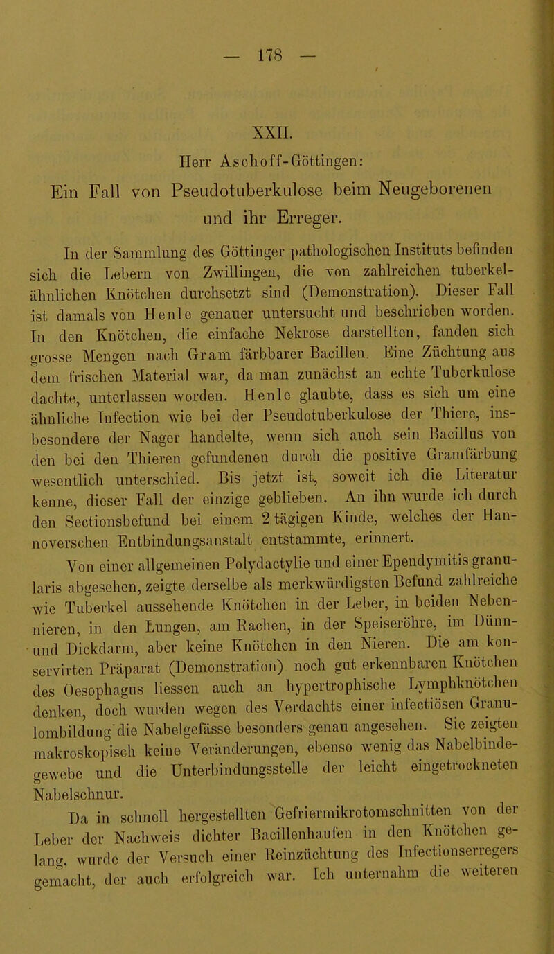 / XXII. Herr A soll off-Göttingen: Ein Fall von Pseadotiiberkulose beim Neugeborenen und ihr Erreger. In der Sammlung des Göttinger pathologischen Instituts befinden sich die Lebern von Zwillingen, die von zahlreichen tuberkel- ähnlichen Knötchen durchsetzt sind (Demonstration). Dieser Fall ist damals von Heule genauer untersucht und beschrieben worden. In den Knötchen, die einfache Nekrose darstellten, fanden sich grosse Mengen nach Gram färbbarer Bacillen. Eine Züchtung aus dem frischen Material war, da man zunächst an echte Tuberkulose dachte, unterlassen worden. Henle glaubte, dass es sich um eine ähnliche lufection wie bei der Pseudotuberkulose der Thiere, ins- besondere der Nager handelte, wenn sich auch sein Bacillus von den bei den Thieren gefundenen durch die positive Gramfärbung wesentlich unterschied. Bis jetzt ist^ soweit ich die Literatur kenne, dieser Fall der einzige geblieben. An ihn wurde ich durch den Sectionsbefund bei einem 2 tägigen Kinde, welches der Han- noverschen Entbindungsanstalt entstammte, erinnert. Von einer allgemeinen Polydactylie und einer Ependymitis granu- laris abgesehen, zeigte derselbe als merkwürdigsten Befund zahlreiche wie Tuberkel aussehende Knötchen in der Leber, in beiden Neben- nieren, in den Lungen, am Rachen, in der Speiseröhre,^ im Dünn- und Dickdarm, aber keine Knötchen in den Nieren. Die am kon- servirten Präparat (Demonstration) noch gut erkennbaren Knötchen des Oesophagus liessen auch an hypertrophische Lymphknötchen denken, doch wurden wegen des Verdachts einer infectiösen Granu- lombildung'die Nabelgefässe besonders genau angesehen. Sie zeigten makroskopisch keine Veränderungen, ebenso wenig das Nabelbinde- Gewebe und die Unterbindungsstelle der leicht eingetrockneten ö Nabelschnur. Da in schnell hergestellten Gefrierinikrotomschnitten von dei Leber der Nachweis dichter Bacillenhaufen in den Knötchen ge- lauG, wurde der Versuch einer Reinzüchtung des Infectionserregers aenmcht, der auch erfolgreich war. Ich unternahm die weiteren