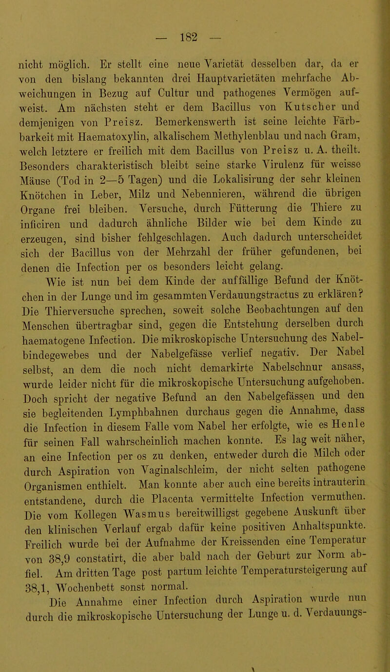 nicht möglich. Er stellt eine neue Varietät desselben dar, da er von den bislang bekannten drei Hauptvarietäten mehrfache Ab- weichungen in Bezug auf Cultur und pathogenes Vermögen auf- weist. Am nächsten steht er dem Bacillus von Kutscher und demjenigen von Preisz. Bemerkenswerth ist seine leichte Färb- barkeit mit Haematoxylin, alkalischem Methylenblau und nach Gram, welch letztere er freilich mit dem Bacillus von Preisz u. A. theilt. Besonders charakteristisch bleibt seine starke Virulenz für weisse Mäuse (Tod in 2—5 Tagen) und die Lokalisirung der sehr kleinen Knötchen in Leber, Milz und Nebennieren, während die übrigen Organe frei bleiben. Versuche, durch Fütterung die Thiere zu inficiren und dadurch ähnliche Bilder wie bei dem Kinde zu erzeugen, sind bisher fehlgeschlagen. Auch dadurch unterscheidet sich der Bacillus von der Mehrzahl der früher gefundenen, bei denen die Infection per os besonders leicht gelang. Wie ist nun bei dem Kinde der auffällige Befund der Knöt- chen in der Lunge und im gesammten Verdauungstractus zu erklären? Die Thierversuche sprechen, soweit solche Beobachtungen auf den Menschen übertragbar sind, gegen die Entstehung derselben durch haematogene Infection. Die mikroskopische Untersuchung des Nabel- bindegewebes und der Nahelgefässe verlief negativ. Der Nabel selbst, an dem die noch nicht demarkirte Nabelschnur ansass, wurde leider nicht für die mikroskopische Untersuchung aufgehoben. Doch spricht der negative Befund an den Nabelgefässen und den sie begleitenden Lymphbahnen durchaus gegen die Annahme, dass die Infection in diesem Falle vom Nabel her erfolgte, wie es He nie für seinen Fall wahrscheinlich machen konnte. Es lag weit näher, an eine Infection per os zu denken, entweder durch die Milch oder durch Aspiration von Vaginalschleim, der nicht selten pathogene Organismen enthielt. Man konnte aber auch eine bereits intrauterin entstandene, durch die Placenta vermittelte Infection vermuthen. Die vom Kollegen Wasmus bereitwilligst gegebene Auskunft über den klinischen Verlauf ergab dafür keine positiven Anhaltspunkte. Freilich wurde bei der Aufnahme der Kreissenden eine Temperatur von 38,9 constatirt, die aber bald nach der Geburt zur Norm ab- fiel. Am dritten Tage post partum leichte Temperatursteigerung auf 38,1, Wochenbett sonst normal. Die Annahme einer Infection durch Aspiration wurde nun durch die mikroskopische Untersuchung der Lunge u. d. Verdauungs-
