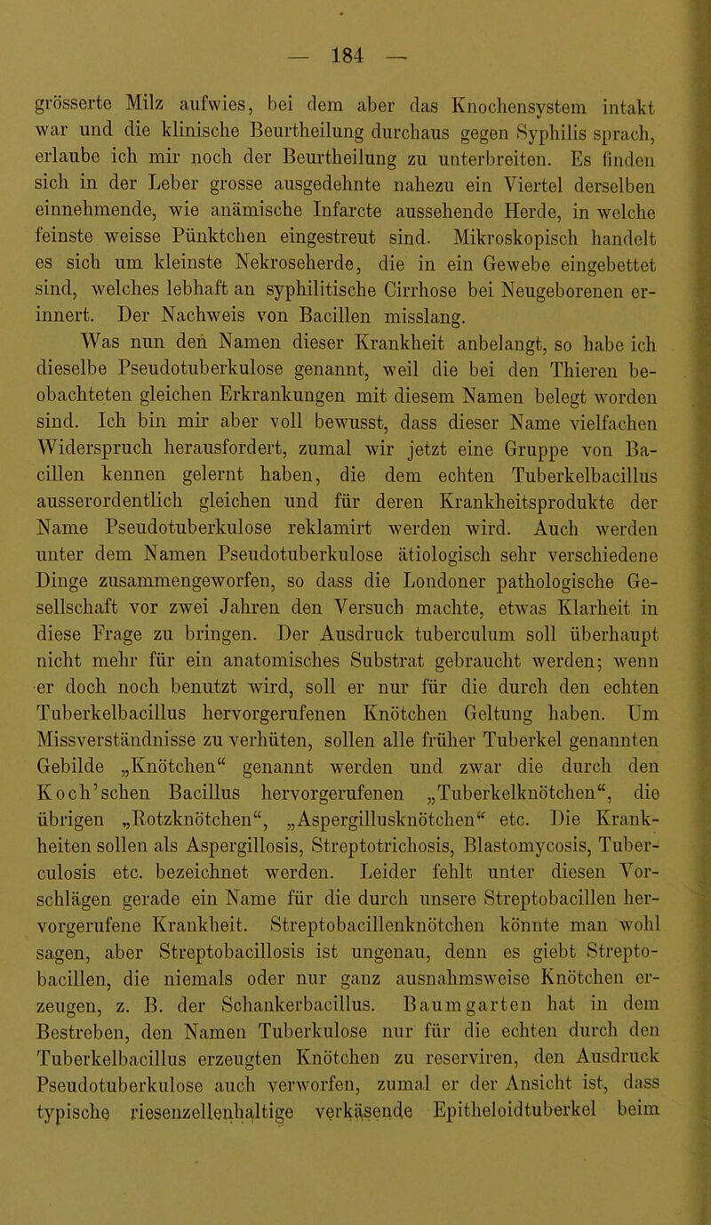 grösserto Milz aufvvies, bei dem aber das Knochensystem intakt war und die klinische Beurtheilung durchaus gegen Syphilis sprach, erlaube ich mir noch der Beurtheilung zu unterbreiten. Es finden sich in der Leber grosse ausgedehnte nahezu ein Viertel derselben einnehmende, wie anämische Infarcte aussehende Herde, in welche feinste weisse Pünktchen eingestreut sind. Mikroskopisch handelt es sich um kleinste Nekroseherde, die in ein Gewebe eingebettet sind, welches lebhaft an syphilitische Cirrhose bei Neugeborenen er- innert. Der Nachweis von Bacillen misslang. Was nun den Namen dieser Krankheit anbelangt, so habe ich dieselbe Pseudotuberkulose genannt, weil die bei den Thieren be- obachteten gleichen Erkrankungen mit diesem Namen belegt worden sind. Ich bin mir aber voll bewusst, dass dieser Name vielfachen Widerspruch herausfordert, zumal wir jetzt eine Gruppe von Ba- cillen kennen gelernt haben, die dem echten Tuberkelbacillus ausserordentlich gleichen und für deren Krankheitsprodukte der Name Pseudotuberkulose reklamirt werden wird. Auch werden unter dem Namen Pseudotuberkulose ätiologisch sehr verschiedene Dinge zusammengeworfen, so dass die Londoner pathologische Ge- sellschaft vor zwei Jahren den Versuch machte, etwas Klarheit in diese Frage zu bringen. Der Ausdruck tuberculum soll überhaupt nicht mehr für ein anatomisches Substrat gebraucht werden; wenn er doch noch benutzt wird, soll er nur für die durch den echten Tuberkelbacillus hervorgerufenen Knötchen Geltung haben. Um Missverständnisse zu verhüten, sollen alle früher Tuberkel genannten Gebilde „Knötchen“ genannt werden und zwar die durch den Koch’sehen Bacillus hervorgerufenen „Tuberkelknötchen“, die übrigen „Rotzknötchen“, „Aspergillusknötchen“ etc. Die Krank- heiten sollen als Aspergillosis, Streptotrichosis, Blastomycosis, Tuber- culosis etc. bezeichnet werden. Leider fehlt unter diesen Vor- schlägen gerade ein Name für die durch unsere Streptobacillen her- vorgerufene Krankheit. Streptobacillenknötchen könnte man wohl sagen, aber Streptobacillosis ist ungenau, denn es giebt Strepto- bacillen, die niemals oder nur ganz ausnahmsweise Knötchen er- zeugen, z. B. der Schankerbacillus. Baum garten hat in dem Bestreben, den Namen Tuberkulose nur für die echten durch den Tuberkelbacillus erzeugten Knötchen zu reserviren, den Ausdruck Pseudotuberkulose auch verworfen, zumal er der Ansicht ist, dass typische riesenzellenhaltige vei'kiisende Epitheloidtuberkel beim