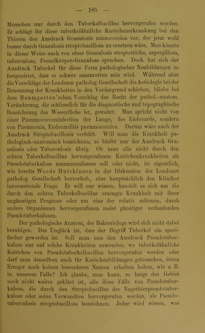 Menschen nur durch den Tuberkelbacillus hervorgerufen werden. Er schlägt für diese tuberkelähnliche Knötchenerkraiikung bei den Thieren den Ausdruck Granulosis micrococcica vor, der jetzt wohl besser durch Granulosis streptobacillosa zu ersetzen wäre. Man könnte in dieser Weise auch von einer Granulosis streptotricha, aspergillosa, tuberculosa, Fremdkörper-Granulöse sprechen. Doch hat sich der Ausdruck Tuberkel für diese Form pathologischer Neubildungen so festsenistet, dass er schwer auszurotten sein wird. Während aber dieA^orschläge der Londoner patholog.Gesellschaft dieAetiologie beider Benennung der Krankheiten in den Vordergrund schieben, bliebe bei dem Baumgarten’schen Vorschlag das Recht der pathol.-anatom. Veränderung, die schliesslich für die diagnostische und topographische Bezeichnung das Wesentliche ist, gewahrt. Man spricht nicht von einer Pneumococceninfection der Lunge, des Endocards, sondern von Pneumonia, Endocarditis pneumococcica. Darum wäre auch der Ausdruck Streptobacillosis verfehlt. Will man die Krankheit pa- thologisch-anatomisch bezeichnen, so bleibt nur der Ausdruck Gra- nulosis oder Tuberculosis übrig. Ob man alle nicht durch den echten Tuberkelbacillus hervorgerufenen Knötchenkrankheiten als Pseudotuberkulose zusammenfassen soll oder nicht, ist eigentlich, wie bereits Woods Hutchinson in der Diskussion der Londoner patholog. Gesellschaft hervorhob, eine hauptsächlich den Kliniker interessireude Frage. Er will nur wissen, handelt es sich um die durch den echten Tuberkelbacillus erzeugte Krankheit mit ihrer ungünstigen Prognose oder um eine der relativ seltenen, durch andere Organismen hervorgerufenen meist günstiger verlaufenden Pseudotuberkulosen. Der pathologische Anatom, der Bakteriologe wird sich nicht dabei beruhigen. Das Unglück ist, dass der Begriff Tuberkel ein speci- fischer geworden ist. Soll man nun den Ausdruck Pseudotuber- kulose nur auf solche Krankheiten anwenden, wo tuberkelähnliche Knötchen von Pseudotuberkelbacillen hervorgerufen werden oder darf man denselben auch für Knötchenbildungen gebrauchen, deren Erreger noch keinen besonderen Namen erhalten haben, wie z. B. in unserem Falle? Ich glaube, man kann, so lange das Gebiet noch nicht weiter geklärt ist, alle diese Fälle von Pseudotuber- kulose, die durch den Streptobacillus der Nagethiei’pseudotuber- kulose oder seine Verwandten hervorgerufen werden, als Pseudo- tuberculosis streptobacillosa bezeichnen. Jeder wird wissen, was