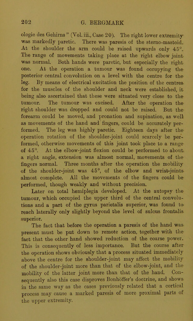 ologie des Gehirns ” (Yol. iii., Case 20). The right lower extremity was markedly paretic. There was paresis of the sterno-mastoid.. At the shoulder the arm could be raised upwards only 45°.. The range of movements taking place at the right elbow joint- was normal. Both hands were paretic, but especially the right one. At the operation a tumour was found occupying the posterior central convolution on a level with the centre for the- leg. By means of electrical excitation the position of the centres for the muscles of the shoulder and neck were established, it being also ascertained that these were situated very close to the- tumour. The tumour was excised. After the operation the- right shoulder was dropped and could not be raised. But the forearm could be moved, and pronation and supination, as well as movements of the hand and fingers, could be accurately per- formed. The leg was highly paretic. Eighteen days after the operation rotation of the shoulder-joint could scarcely be per- formed, otherwise movements of this joint took place to a range- of 45°. At the elbow-joint flexion could be performed to about, a right angle, extension was almost normal, movements of the fingers normal. Three months after the operation the mobility of the shoulder-joint was 45°, of the elbow and wrist-joints- almost complete. All the movements of the fingers could be- performed, though weakly and without precision. Later on total hemiplegia developed. At the autopsy the- tumour, which occupied the upper third of the central convolu- tions and a part of the gyrus parietalis superior, was found to- reach laterally only slightly beyond the level of sulcus frontalis superior. The fact that before the operation a paresis of the hand was- present must be put down to remote action, together with the fact that the other hand showed reduction of the coarse power. This is consequently of less importance. But the course after the operation shows obviously that a process situated immediately above the centre for the shoulder-joint may affect the mobility of the shoulder-joint more than that of the elbow-joint, and the mobility of the latter joint more than that of the hand. Con- sequently also this case disproves Bonhoffer’s doctrine, and shows in the same way as the cases previously related that a cortical process may cause a marked paresis of more proximal parts of the upper extremity.