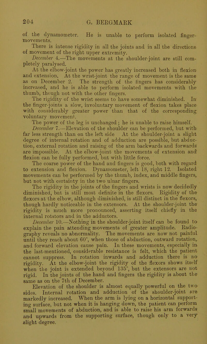 of the dynamometer. He is unable to perform isolated finger- movements. There is intense rigidity in all the joints and in all the directions of movement of the right upper extremity. December 4.—The movements at the shoulder-joint are still com- pletely paralysed. At the elbow-joint the power has greatly increased both in flexion and extension. At the wrist-joint the range of movement is the same as on December 2. The strength of the fingers has considerably increased, and he is able to perform isolated movements with the thumb, though not with the other fingers. The rigidity of the wrist seems to have somewhat diminished. In the finger-joints a slow, involuntary movement of flexion takes place with considerably greater power than that of the corresponding voluntary movement. The power of the leg is unchanged; he is unable to raise himself. December 7.—Elevation of the shoulder can be performed, but with far less strength than on the left side At the shoulder-joint a slight degree of internal rotation and of adduction are possible, but abduc- tion, external rotation and raising of the arm backwards and forwards are impossible. At the elbow-joint the movements of extension and flexion can be fully performed, but with little force. The coarse power of the hand and fingers is good, both with regard to extension and flexion. Dynamometer, left 18, right 12. Isolated movements can be performed by the thumb, index, and middle fingers, but not with certainty in the two ulnar fingers. The rigidity in the joints of the fingers and wrists is now decidedly diminished, but is still most definite in the flexors. Rigidity of the flexors at the elbow, although diminished, is still distinct in the flexors, though hardly noticeable in the extensors. At the shoulder-joint the rigidity is much more pronounced, asserting itself chiefly in the internal rotators and in the adductors. December 10.—Nothing in the shoulder-joint itself can be found to explain the pain attending movements of greater amplitude. Radio- graphy reveals no abnormality. The movements are now not painful until they reach about 60°, when those of abduction, outward rotation, and forward elevation cause pain. In these movements, especially in the last-mentioned, considerable resistance is felt, which the patient cannot suppress. In rotation inwards and adduction there is no rigidity^-. At the elbow-joint the rigidity of the flexors shows itself when the joint is extended beyond 135°, but the extensors are not rigid. In the joints of the hand and fingers the rigidity is about the- same as on the 7th of December. Elevation of the shoulder is almost equally powerful on the two' sides. Internal rotation and adduction of the shoulder-joint are markedly increased. When the arm is lying on a horizontal support- ing surface, but not when it is hanging down, the patient can perform small movements of abduction, and is able to raise his arm forwards and upwards from the supporting surface, though only to a very slight degree.