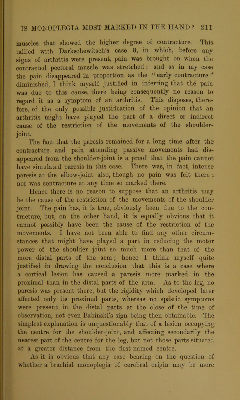 muscles that showed the higher degree of contracture. This tallied with Darkschewitsch’s case 8, in which, before any signs of arthritis were present, pain was brought on when the contracted pectoral muscle was stretched ; and as in my case the pain disappeared in proportion as the “ early contracture ” diminished, I think myself justified in inferring that the pain was due to this cause, there being consequently no reason to regard it as a symptom of an arthritis. This disposes, there- fore, of the only possible justification of the opinion that an arthritis might have played the part of a direct or indirect cause of the restriction of the movements of the shoulder- joint. The fact that the paresis remained for a long time after the contracture and pain attending passive movements had dis- appeared from the shoulder-joint is a proof that the pain cannot have simulated paresis in this case. There was, in fact, intense paresis at the elbow-joint also, though no pain was felt there ; nor was contracture at any time so marked there. Hence there is no reason to suppose that an arthritis may be the cause of the restriction of the movements of the shoulder joint. The pain has, it is true, obviously been due to the con- tracture, but, on the other hand, it is equally obvious that it cannot possibly have been the cause of the restriction of the movements. I have not been able to find any other circum- stances that might have played a part in reducing the motor power of the shoulder joint so much more than that of the more distal parts of the arm; hence I think myself quite justified in drawing the conclusion that this is a case where a cortical lesion has caused a paresis more marked in the proximal than in the distal parts of the arm. As to the leg, no paresis was present there, but the rigidity which developed later affected only its proximal parts, whereas no spastic symptoms were present in the distal parts at the close of the time of observation, not even Babinski’s sign being then obtainable. The simplest explanation is unquestionably that of a lesion occupying the centre for the shoulder-joint, and affecting secondarily the nearest part of the centre for the leg, but not those parts situated at a greater distance from the first-named centre. As it is obvious that any case bearing on the question of whether a brachial monoplegia of cerebral origin may be more