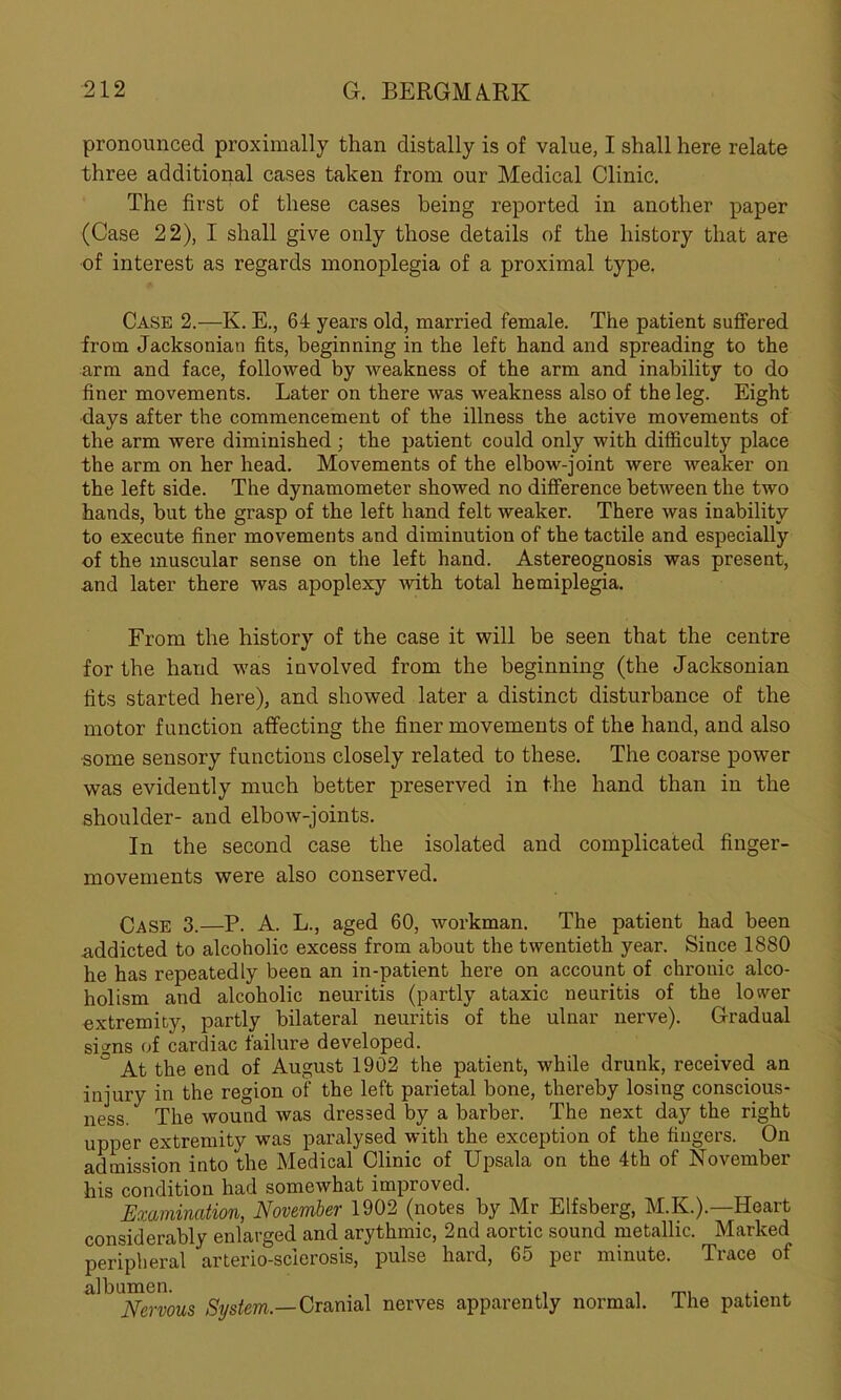 pronounced proximally than distally is of value, I shall here relate three additional cases taken from our Medical Clinic. The first of these cases being reported in another paper (Case 22), I shall give only those details of the history that are of interest as regards monoplegia of a proximal type. Case 2.—K. E., 64 years old, married female. The patient suffered from Jacksonian fits, beginning in the left hand and spreading to the arm and face, followed by weakness of the arm and inability to do finer movements. Later on there was weakness also of the leg. Eight days after the commencement of the illness the active movements of the arm were diminished • the patient could only with difficulty place the arm on her head. Movements of the elbow-joint were weaker on the left side. The dynamometer showed no difference between the two hands, but the grasp of the left hand felt weaker. There was inability to execute finer movements and diminution of the tactile and especially of the muscular sense on the left hand. Astereognosis was present, and later there was apoplexy with total hemiplegia. From the history of the case it will be seen that the centre for the hand was involved from the beginning (the Jacksonian fits started here), and showed later a distinct disturbance of the motor function affecting the finer movements of the hand, and also ■some sensory functions closely related to these. The coarse power was evidently much better preserved in the hand than in the shoulder- and elbow-joints. In the second case the isolated and complicated finger- movements were also conserved. Case 3.—P. A. L., aged 60, workman. The patient had been addicted to alcoholic excess from about the twentieth year. Since 1880 he has repeatedly been an in-patient here on account of chronic alco- holism and alcoholic neuritis (partly ataxic neuritis of the lower extremity, partly bilateral neuritis of the ulnar nerve). Gradual signs of cardiac failure developed. 3 At the end of August 1902 the patient, while drunk, received an injury in the region of the left parietal bone, thereby losing conscious- ness. The wound was dressed by a barber. The next day the right upper extremity was paralysed with the exception of the fingers. On admission into the Medical Clinic of Upsala on the 4th of November his condition had somewhat improved. Examination, November 1902 (notes by Mr Elfsberg, M.K.).—Heart considerably enlarged and arythmic, 2nd aortic sound metallic. Marked peripheral arterio-scierosis, pulse hard, 65 per minute. Trace of il]hllNemous System— Cranial nerves apparently normal. The patient