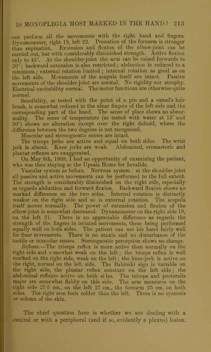 *can perform all the movements with the right hand and fingers. Dynamometer, right 19, left 22. Pronation of the forearm is stronger than supination. Extension and flexion of the elbow-joint can be carried out, but with considerably diminished strength. Active flexion only to 45°. At the shoulder-joint the arm can be raised forwards to 20°; backward extension is also restricted; abduction is reduced to a minimum; external rotation limited ; internal rotation as good as on the left side. Movements of the scapula itself are intact. Passive movements of the shoulder-joint are normal. No rigidity nor atrophy. Electrical excitability normal. The motor functions are otherwise quite normal. Sensibility, as tested with the point of a pin and a camel’s hair brush, is somewhat reduced in the ulnar fingers of the left side and the corresponding part of the hand. The sense of place shows no abnor- mality. The sense of temperature (as tested with water at 15° and 50°) shows no alteration except over the right deltoid, where the difference between the two degrees is not recognised. Muscular and stereognostic senses are intact. The triceps jerks are active and equal on both sides. The wrist jerk is absent. Knee jerks are weak. Abdominal, cremasteric and plantar reflexes are exaggerated. On May 8th, 1908, I had an opportunity of examining the patient, who was then staying at the Upsala Home for Invalids. Vascular system as before. Nervous system : at the shoulder-joint all passive and active movements can be performed to the full extent. The strength is considerably diminished on the right side, especially as regards abduction and forward flexion. Backward flexion shows no marked difference on the two sides. Internal rotation is distinctly weaker on the right side and so is external rotation. The scapula itself moves normally. The power of extension and flexion of the elbow-joint is somewhat decreased. Dynamometer on the right side 18, on the left 21. There is no appreciable difference as regards the strength of the fingers in isolated movements, these being performed equally well on both sides. The patient can use his hand fairly well for finer movements. There is no ataxia and no disturbance of the tactile or muscular senses. Stereognostic perception shows no change. Reflexes.—The triceps reflex is more active than normally on the right side and somewhat weak on the left; the biceps reflex is well marked on the right side, weak on the left; the knee-jerk is active on the right, normal on the left side. The Babinski sign is variable on the right side, the plantar reflex constant on the left side; the abdominal reflexes active on both si les. The triceps and pectoralis major are somewhat flabby on this side. The arm measures on the right side 27’5 cm., on the left 27 cm., the forearm 25 cm. on both sides. The right arm feels colder than the left. There is no cyanosis or oedema of the skin. The chief question here is whether we are dealing with a central or with a peripheral (and if so, evidently a plexus) lesion.