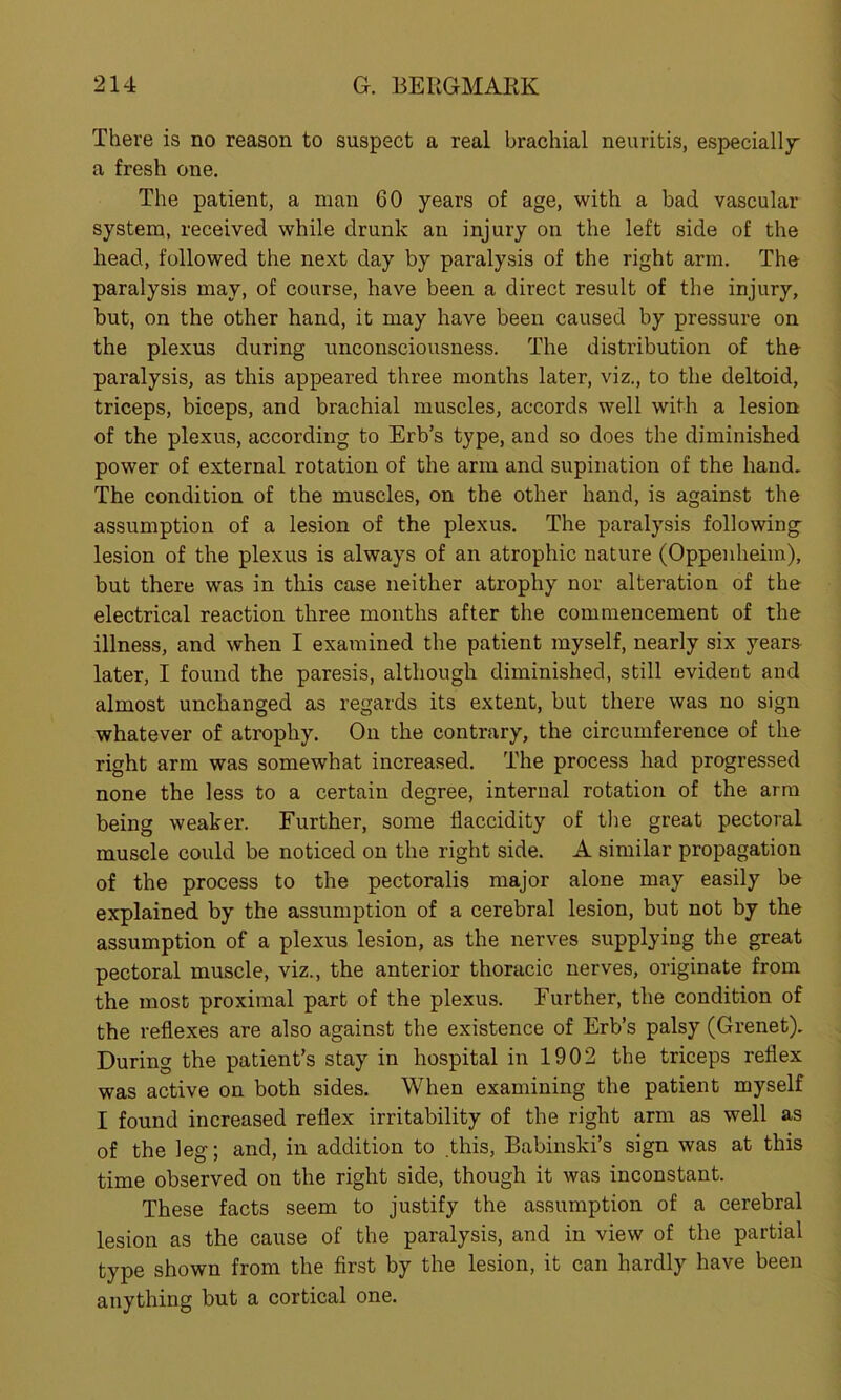 There is no reason to suspect a real brachial neuritis, especially a fresh one. The patient, a man 60 years of age, with a bad vascular system, received while drunk an injury on the left side of the head, followed the next day by paralysis of the right arm. The paralysis may, of course, have been a direct result of the injury, but, on the other hand, it may have been caused by pressure on the plexus during unconsciousness. The distribution of the paralysis, as this appeared three months later, viz., to the deltoid, triceps, biceps, and brachial muscles, accords well with a lesion of the plexus, according to Erb’s type, and so does the diminished power of external rotation of the arm and supination of the hand. The condition of the muscles, on the other hand, is against the assumption of a lesion of the plexus. The paralysis following- lesion of the plexus is always of an atrophic nature (Oppenheim), but there was in this case neither atrophy nor alteration of the electrical reaction three months after the commencement of the illness, and when I examined the patient myself, nearly six years later, I found the paresis, although diminished, still evident and almost unchanged as regards its extent, but there was no sign whatever of atrophy. On the contrary, the circumference of the right arm was somewhat increased. The process had progressed none the less to a certain degree, internal rotation of the arm being weaker. Further, some flaccidity of the great pectoral muscle could be noticed on the right side. A similar propagation of the process to the pectoralis major alone may easily be explained by the assumption of a cerebral lesion, but not by the assumption of a plexus lesion, as the nerves supplying the great pectoral muscle, viz., the anterior thoracic nerves, originate from the most proximal part of the plexus. Further, the condition of the reflexes are also against the existence of Erb’s palsy (Grenet). During the patient’s stay in hospital in 1902 the triceps reflex was active on both sides. When examining the patient myself I found increased reflex irritability of the right arm as well as of the leg; and, in addition to this, Babinski’s sign was at this time observed on the right side, though it was inconstant. These facts seem to justify the assumption of a cerebral lesion as the cause of the paralysis, and in view of the partial type shown from the first by the lesion, it can hardly have been anything but a cortical one.