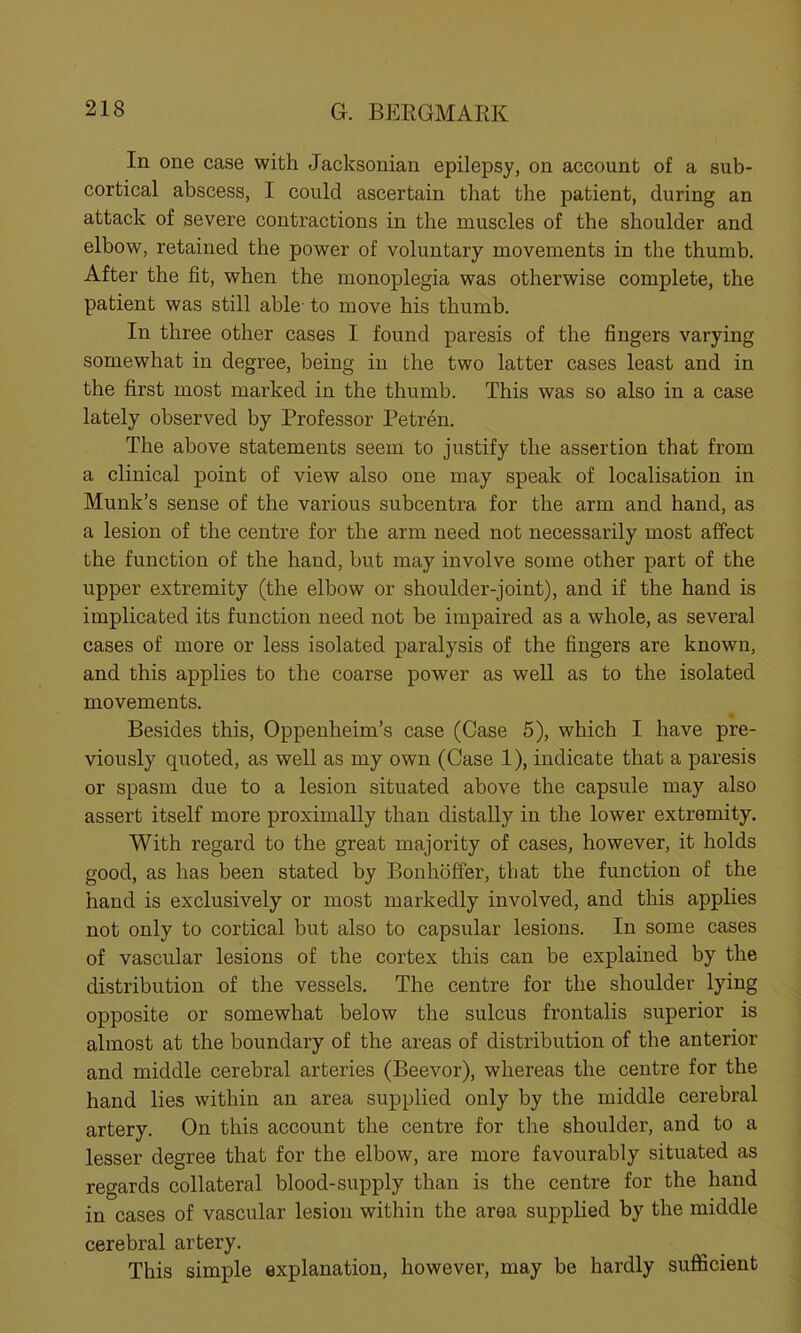 In one case with Jacksonian epilepsy, on account of a sub- cortical abscess, I could ascertain that the patient, during an attack of severe contractions in the muscles of the shoulder and elbow, retained the power of voluntary movements in the thumb. After the fit, when the monoplegia was otherwise complete, the patient was still able to move his thumb. In three other cases I found paresis of the fingers varying somewhat in degree, being in the two latter cases least and in the first most marked in the thumb. This was so also in a case lately observed by Professor Petren. The above statements seem to justify the assertion that from a clinical point of view also one may speak of localisation in Munk’s sense of the various subcentra for the arm and hand, as a lesion of the centre for the arm need not necessarily most affect the function of the hand, but may involve some other part of the upper extremity (the elbow or shoulder-joint), and if the hand is implicated its function need not be impaired as a whole, as several cases of more or less isolated paralysis of the fingers are known, and this applies to the coarse power as well as to the isolated movements. Besides this, Oppenheim’s case (Case 5), which I have pre- viously quoted, as well as my own (Case 1), indicate that a paresis or spasm due to a lesion situated above the capsule may also assert itself more proximally than distally in the lower extremity. With regard to the great majority of cases, however, it holds good, as has been stated by Bonhoffer, that the function of the hand is exclusively or most markedly involved, and this applies not only to cortical but also to capsular lesions. In some cases of vascular lesions of the cortex this can be explained by the distribution of the vessels. The centre for the shoulder lying opposite or somewhat below the sulcus frontalis superior is almost at the boundary of the areas of distribution of the anterior and middle cerebral arteries (Beevor), whereas the centre for the hand lies within an area supplied only by the middle cerebral artery. On this account the centre for the shoulder, and to a lesser degree that for the elbow, are more favourably situated as regards collateral blood-supply than is the centre for the hand in cases of vascular lesion within the area supplied by the middle cerebral artery. This simple explanation, however, may be hardly sufficient