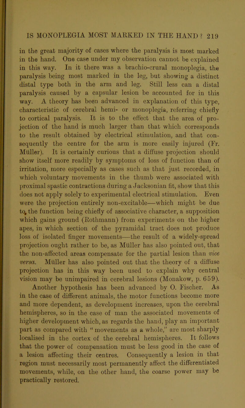 in the great majority of cases where the paralysis is most marked in the hand. One case under my observation cannot be explained in this way. In it there was a brachio-crural monoplegia, the paralysis being most marked in the leg, but showing a distinct distal type both in the arm and leg. Still less can a distal paralysis caused by a capsular lesion be accounted for in this way. A theory has been advanced in explanation of this type, characteristic of cerebral hemi- or monoplegia, referring chiefly to cortical paralysis. It is to the effect that the area of pro- jection of the hand is much larger than that which corresponds to the result obtained by electrical stimulation, and that con- sequently the centre for the arm is more easily injured (Fr. Muller). It is certainly curious that a diffuse projection should show itself more readily by symptoms of loss of function than of irritation, more especially as cases such as that just recorded, in which voluntary movements in the thumb were associated with proximal spastic contractions during a Jacksonian fit, show that this does not apply solely to experimental electrical stimulation. Even were the projection entirely non-excitable—which might be due t<^ the function being chiefly of associative character, a supposition which gains ground (Rothmann) from experiments on the higher apes, in which section of the pyramidal tract does not produce loss of isolated finger movements—the result of a widely-spread projection ought rather to be, as Muller has also pointed out, that the non-affected areas compensate for the partial lesion than vice versa. Muller has also pointed out that the theory of a diffuse projection has in this way been used to explain why central vision may be unimpaired in cerebral lesions (Monakow, p. 659). Another hypothesis has been advanced by 0. Fischer. As in the case of different animals, the motor functions become more and more dependent, as development increases, upon the cerebral hemispheres, so in the case of man the associated movements of higher development which, as regards the hand, play an important part as compared with “ movements as a whole,” are most sharply localised in the cortex of the cerebral hemispheres. It follows that the power of compensation must be less good in the case of a lesion affecting their centres. Consequently a lesion in that region must necessarily most permanently affect the differentiated movements, while, on the other hand, the coarse power may be practically restored.