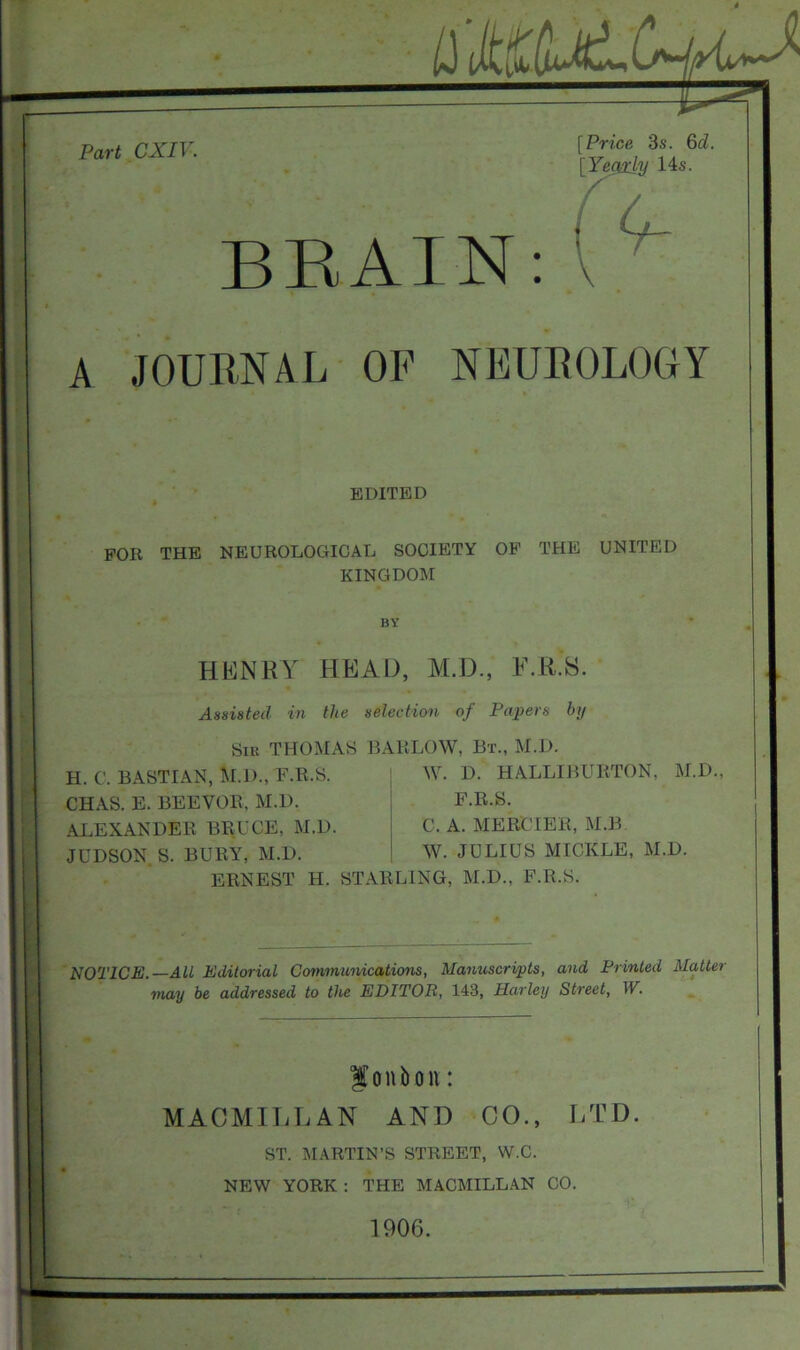 it Part CXIV. [Price 3s. 6d. [Yegaly 14s. BRAIN: A JOURNAL OF NEUROLOGY EDITED FOR THE NEUROLOGICAL SOCIETY OF THE UNITED KINGDOM BY HENRY HEAD, M.D., F.R.S. Assisted in the selection of Papers by Sir THOMAS BARLOW, Bt., M.D. H. C. BASTIAN, M.D., F.R.S. CHAS. E. BEEVOR, M.D. ALEXANDER BRUCE, M.D. JUDSON S. BURY, M.D. W. D. HALLIBURTON, M.D., F.R.S. C. A. MERCIER, M.B W. JULIUS MICKLE, M.D. ERNEST H. STARLING, M.D., F.R.S. NOTICE.—All Editorial Communications, Manuscripts, and Printed Matter may be addressed to the EDITOR, 143, Harley Street, W. $onbon: MACMILLAN AND CO., LTD. ST. MARTIN’S STREET, W.C. NEW YORK : THE MACMILLAN CO. 1900.