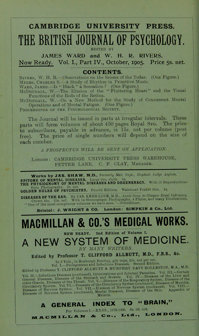 CAMBRIDGE UNIVERSITY PRESS. THE BRITISH JOURNAL OF PSYCHOLOGY. EDITED BY JAMES WARD and W. H. R. RIVERS, Now Ready. Vol. I., Part IV., October, 1905. Price 5s. net. CONTENTS. Rivers, W. H. R.—Observations on the Senses of the Todas. (One Figure.) Myers, Charles S.—A Study of Rhythm in Primitive Music. Ward, James.—Is “ Black ” a Sensation ? (One Figure.) McDougall, W.—The Illusion of the “Fluttering Heart” and the Visual Functions of the Rods of the Retina. McDougall, W.—On a New Method for the Study of Concurrent Mental Operations and of Mental Fatigue. (One Figure.) Proceedings of the Psychological Society. The Journal will be issued in parts at irregular intervals. These parts will form volumes of about 450 pages Eoyal 8vo. The price to subscribers, payable in advance, is 15s. net per volume (post free). The price of single numbers will depend on the size of each number. A PROSPECTUS WILL BE SENT ON APPLICATION. London: CAMBRIDGE UNIVERSITY PRESS WAREHOUSE, FETTER LANE. C. F. CLAY, Manager. Works by JAS. SHAW, M.D., Formerly Med. Supt., Haydock Lodge Asylum. EPITOME OF MENTAL DISEASES. Large Svo, cloth. Gs. THE PHYSIOGNOMY OF MENTAL DISEASES AND DEGENERACY. With 55 Reproductions from Photographs. 3s. net. GOLDEN RULES OF PSYCHIATRY. Fourth Edition. Waistcoat Pocket Size. Is. nmFASES OF THE EAR. Bv JAS. KERR LOVE, M.D., Aural Surg. to Glasgow Royal Infirmary. Crown 4to. 25s. net. With 54 Stereoscopic Photographs, 4 Plates, and many Illustrations. “ One of the most sumptuous volumes we have seen. —Practitioner. Bristol: J. WRIGHT & CO. London: SIMPKIN & Co., Ltd. MACMILLAN & GO.’S MEDICAL WORKS NOW READY. 2nd Edition of Volume I. A NEW SYSTEM OF MEDICINE. BY MANY WRITERS. Edited by Professor T. CLIFFORD ALLBUTT, M.D., F.R.S., &c. In 8 Vols., in Roxburgh Binding, gilt tops, 25s. not per vol. Vol I —Prolegomena and Infectious Diseases. Second Edition. Edited by Professor T. CLIFFORD ALLBUTT A HUMPHRY DAVY BOLLESTON. M.A., 1LD. Vol. II.—Infeotioir, Di.e^e. ly.-W). \°,‘ VffiilffSd General Diseases, Diseases of the Stom _Discases of the Respiratory System, Diseases of the other Glands, Diseases o ’e_0jseageg 0f the Circulatory System (continued), Diseases of Muscles, Circulatory System. Vol. . ■ ‘ yrr _n senses of Nervous System (continued). \ol. VIII. Diseases of Nervous System {continued), Mental Diseases, Diseases of the Skin. Appendix ol Ala laua. A GENERAL INDEX TO “BRAIN,” For Volumes I.-XXIII., 1S78-1000. 8s. Gd. net. MACMILLAN & Co., Ltd., LONDON.