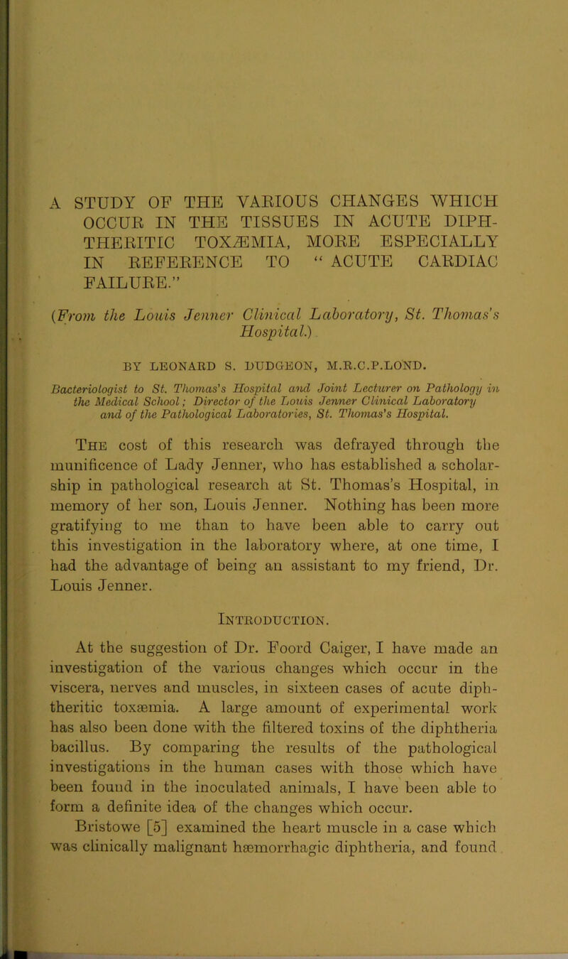 A STUDY OF THE YAEIOUS CHANGES WHICH OCCUR IN THE TISSUES IN ACUTE DIPH- THERITIC TOXAEMIA, MORE ESPECIALLY IN REFERENCE TO “ ACUTE CARDIAC FAILURE.” (From the Louis Jenner Clinical Laboratory, St. Thomas’s Hospital.) BY LEONARD S. DUDGEON, M.R.C.P.LOND. Bacteriologist to St. Thomas's Hospital and Joint Lecturer on Pathology in the Medical School; Director of the Louis Jenner Clinical Laboratory and of the Pathological Laboratories, St. Thomas’s Hospital. The cost of this research was defrayed through the munificence of Lady Jenner, who has established a scholar- ship in pathological research at St. Thomas’s Hospital, in memory of her son, Louis Jenner. Nothing has been more gratifying to me than to have been able to carry out this investigation in the laboratory where, at one time, I had the advantage of being an assistant to my friend, Dr. Louis Jenner. Introduction. At the suggestion of Dr. Foord Caiger, I have made an investigation of the various changes which occur in the viscera, nerves and muscles, in sixteen cases of acute diph- theritic toxaemia. A large amount of experimental work has also been done with the filtered toxins of the diphtheria bacillus. By comparing the results of the pathological investigations in the human cases with those which have been found in the inoculated animals, I have been able to form a definite idea of the changes which occur. Bristowe [5] examined the heart muscle in a case which was clinically malignant haemorrhagic diphtheria, and found