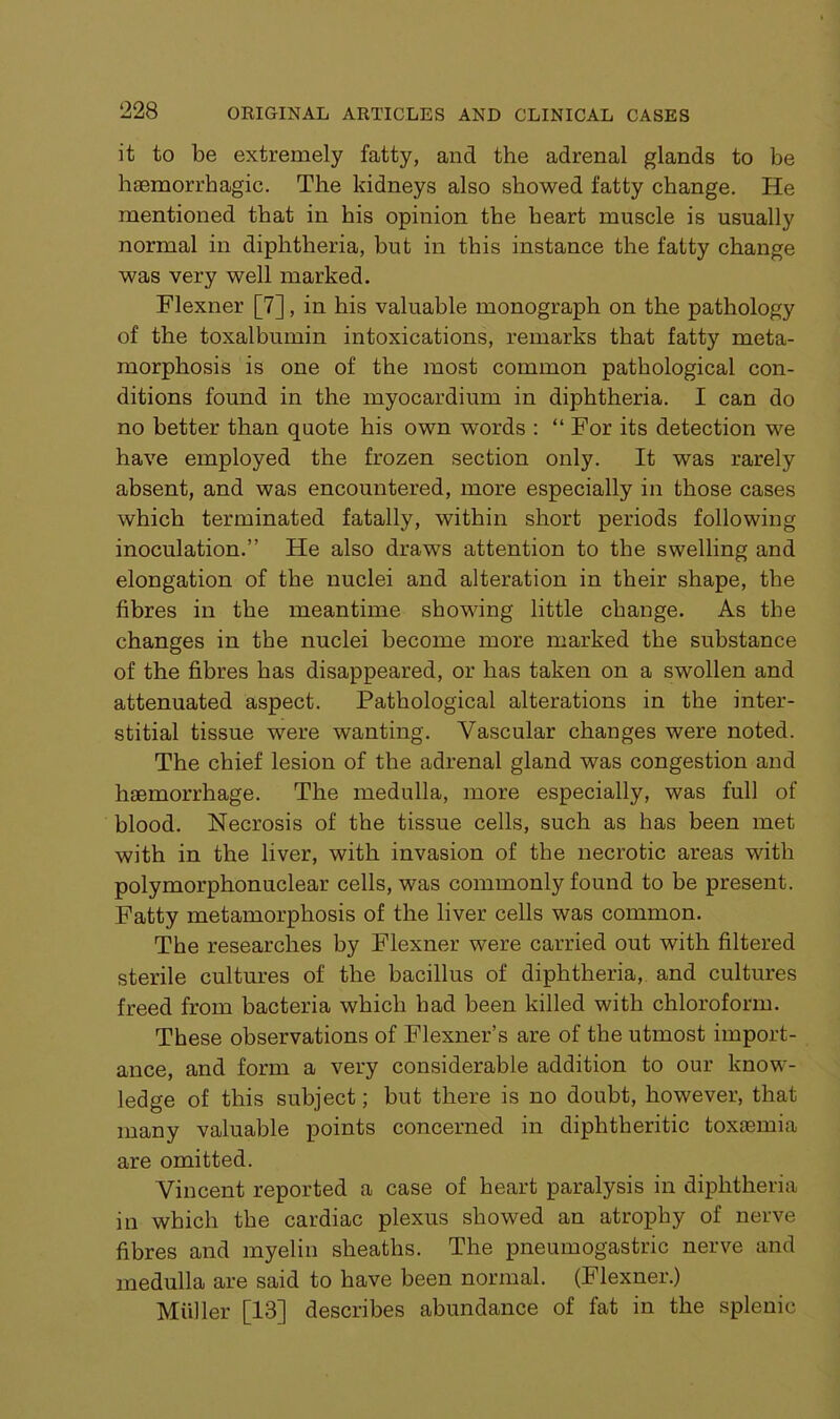 it to be extremely fatty, and the adrenal glands to be haemorrhagic. The kidneys also showed fatty change. He mentioned that in his opinion the heart muscle is usually normal in diphtheria, hut in this instance the fatty change was very well marked. Flexner [7], in his valuable monograph on the pathology of the toxalbumin intoxications, remarks that fatty meta- morphosis is one of the most common pathological con- ditions found in the myocardium in diphtheria. I can do no better than quote his own words : “ For its detection we have employed the frozen section only. It was rarely absent, and was encountered, more especially in those cases which terminated fatally, within short periods following inoculation.” He also draws attention to the swelling and elongation of the nuclei and alteration in their shape, the fibres in the meantime showing little change. As the changes in the nuclei become more marked the substance of the fibres has disappeared, or has taken on a swollen and attenuated aspect. Pathological alterations in the inter- stitial tissue were wanting. Vascular changes were noted. The chief lesion of the adrenal gland was congestion and haemorrhage. The medulla, more especially, was full of blood. Necrosis of the tissue cells, such as has been met with in the liver, with invasion of the necrotic areas with polymorphonuclear cells, was commonly found to be present. Fatty metamorphosis of the liver cells was common. The researches by Flexner were carried out with filtered sterile cultures of the bacillus of diphtheria, and cultures freed from bacteria which bad been killed with chloroform. These observations of Flexner’s are of the utmost import- ance, and form a very considerable addition to our know- ledge of this subject; but there is no doubt, however, that many valuable points concerned in diphtheritic toxaemia are omitted. Vincent reported a case of heart paralysis in diphtheria in which the cardiac plexus showed an atrophy of nerve fibres and myelin sheaths. The pneumogastric nerve and medulla are said to have been normal. (Flexner.) Muller [13] describes abundance of fat in the splenic