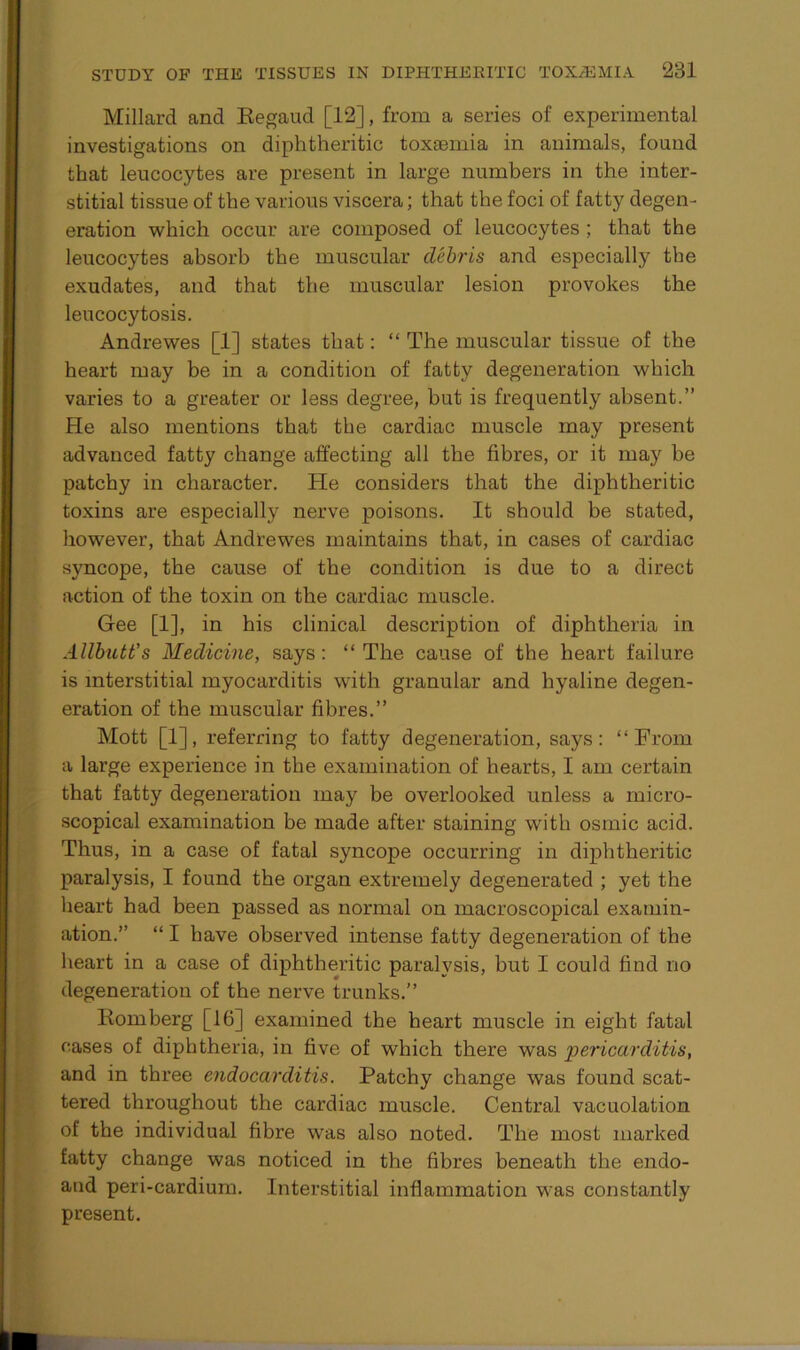 Millard and Regaud [12], from a series of experimental investigations on diphtheritic toxaemia in animals, found that leucocytes are present in large numbers in the inter- stitial tissue of the various viscera; that the foci of fatty degen- eration which occur are composed of leucocytes ; that the leucocytes absorb the muscular debris and especially the exudates, and that the muscular lesion provokes the leucocytosis. Andrewes [1] states that: “ The muscular tissue of the heart may be in a condition of fatty degeneration which varies to a greater or less degree, but is frequently absent.” He also mentions that the cardiac muscle may present advanced fatty change affecting all the fibres, or it may be patchy in character. He considers that the diphtheritic toxins are especially nerve poisons. It should be stated, however, that Andrewes maintains that, in cases of cardiac syncope, the cause of the condition is due to a direct action of the toxin on the cardiac muscle. Gee [1], in his clinical description of diphtheria in Allbutt's Medicine, says: “The cause of the heart failure is interstitial myocarditis with granular and hyaline degen- eration of the muscular fibres.” Mott [1], referring to fatty degeneration, says: “From a large experience in the examination of hearts, I am certain that fatty degeneration may be overlooked unless a micro- scopical examination be made after staining writh osmic acid. Thus, in a case of fatal syncope occurring in diphtheritic paralysis, I found the organ extremely degenerated ; yet the heart had been passed as normal on macroscopical examin- ation.” “ I have observed intense fatty degeneration of the heart in a case of diphtheritic paralysis, but I could find no degeneration of the nerve trunks.” Romberg [16] examined the heart muscle in eight fatal cases of diphtheria, in five of which there was 'pericarditis, and in three endocarditis. Patchy change was found scat- tered throughout the cardiac muscle. Central vacuolation of the individual fibre was also noted. The most marked fatty change was noticed in the fibres beneath the endo- atid peri-cardium. Interstitial inflammation was constantly present.