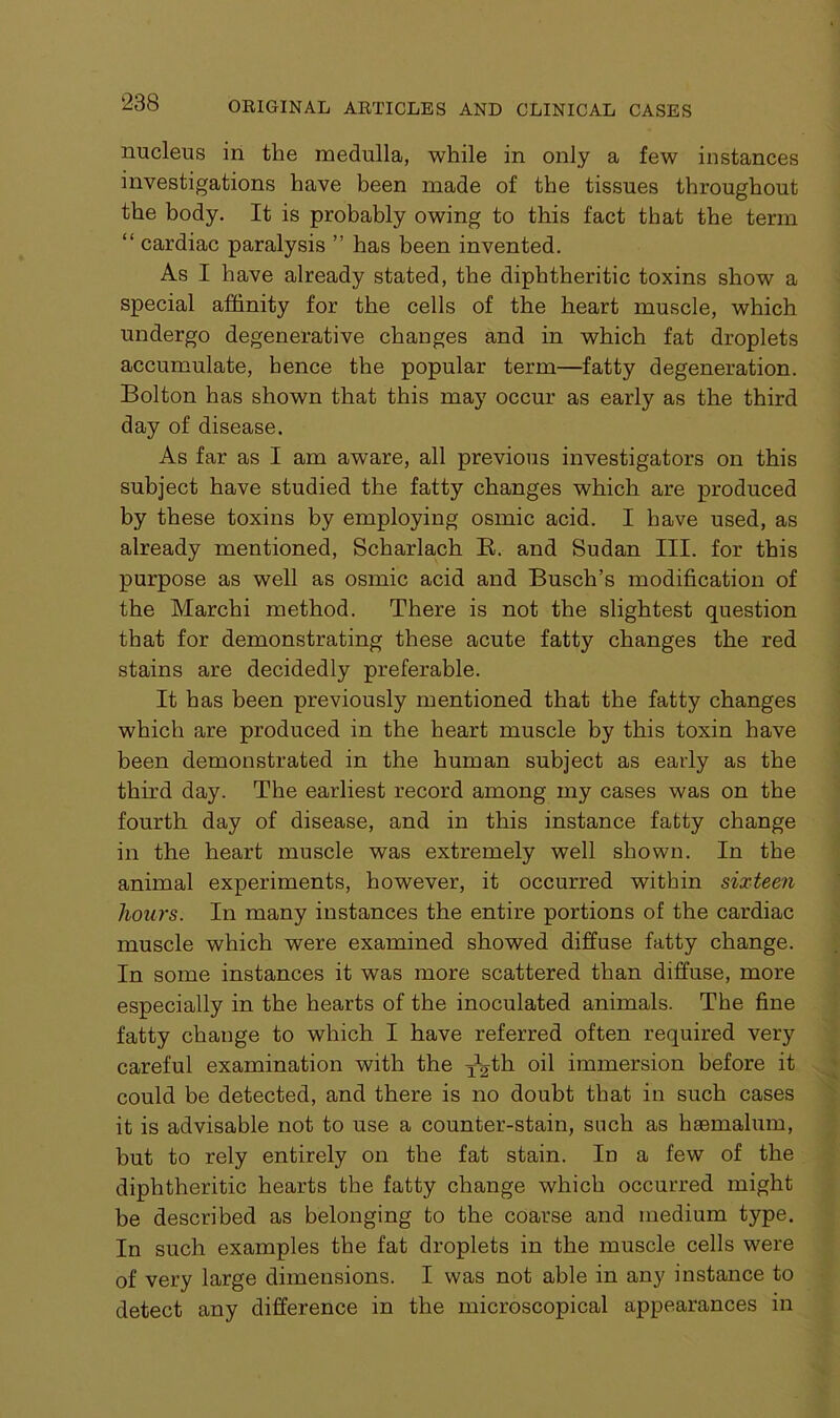 nucleus in the medulla, while in only a few instances investigations have been made of the tissues throughout the body. It is probably owing to this fact that the term “ cardiac paralysis ” has been invented. As I have already stated, the diphtheritic toxins show a special affinity for the cells of the heart muscle, which undergo degenerative changes and in which fat droplets accumulate, hence the popular term—fatty degeneration. Bolton has shown that this may occur as early as the third day of disease. As far as I am aware, all previous investigators on this subject have studied the fatty changes which are produced by these toxins by employing osmic acid. I have used, as already mentioned, Scharlach B. and Sudan III. for this purpose as well as osmic acid and Busch’s modification of the Marchi method. There is not the slightest question that for demonstrating these acute fatty changes the red stains are decidedly preferable. It has been previously mentioned that the fatty changes which are produced in the heart muscle by this toxin have been demonstrated in the human subject as early as the third day. The earliest record among my cases was on the fourth day of disease, and in this instance fatty change in the heart muscle was extremely well shown. In the animal experiments, however, it occurred within sixteen hours. In many instances the entire portions of the cardiac muscle which were examined showed diffuse fatty change. In some instances it was more scattered than diffuse, more especially in the hearts of the inoculated animals. The fine fatty change to which I have referred often required very careful examination with the ^th oil immersion before it could be detected, and there is no doubt that in such cases it is advisable not to use a counter-stain, such as haemalum, but to rely entirely on the fat stain. In a few of the diphtheritic hearts the fatty change which occurred might be described as belonging to the coarse and medium type. In such examples the fat droplets in the muscle cells were of very large dimensions. I was not able in any instance to detect any difference in the microscopical appearances in