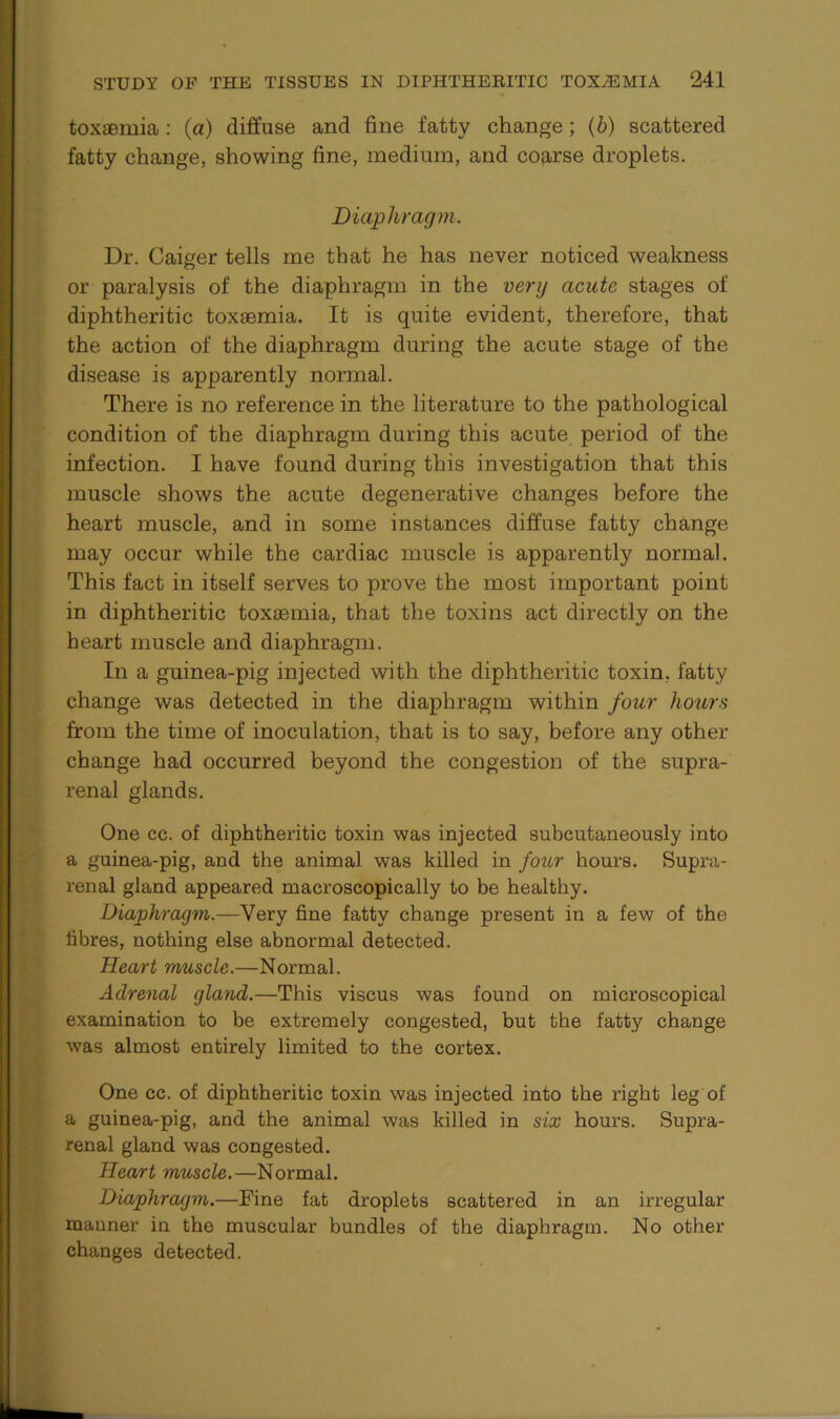 toxaemia : (a) diffuse and fine fatty change; (b) scattered fatty change, showing fine, medium, and coarse droplets. Diaphragm. Dr. Caiger tells me that he has never noticed weakness or paralysis of the diaphragm in the very acute stages of diphtheritic toxaemia. It is quite evident, therefore, that the action of the diaphragm during the acute stage of the disease is apparently normal. There is no reference in the literature to the pathological condition of the diaphragm during this acute period of the infection. I have found during this investigation that this muscle shows the acute degenerative changes before the heart muscle, and in some instances diffuse fatty change may occur while the cardiac muscle is apparently normal. This fact in itself serves to prove the most important point in diphtheritic toxaemia, that the toxins act directly on the heart muscle and diaphragm. In a guinea-pig injected with the diphtheritic toxin, fatty change was detected in the diaphragm within four hours from the time of inoculation, that is to say, before any other change had occurred beyond the congestion of the supra- renal glands. One cc. of diphtheritic toxin was injected subcutaneously into a guinea-pig, and the animal was killed in four hours. Supra- renal gland appeared macroscopically to be healthy. Diaphragm.—Very fine fatty change present in a few of the fibres, nothing else abnormal detected. Heart muscle.—Normal. Adrenal gland.—This viscus was found on microscopical examination to be extremely congested, but the fatty change was almost entirely limited to the cortex. One cc. of diphtheritic toxin was injected into the right leg of a guinea-pig, and the animal was killed in six hours. Supra- renal gland was congested. Heart muscle.—Normal. Diaphragm.—Fine fat droplets scattered in an irregular manner in the muscular bundles of the diaphragm. No other changes detected.