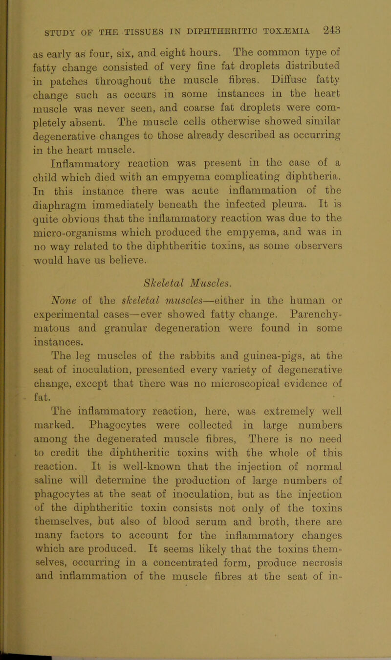 as early as four, six, and eight hours. The common type of fatty change consisted of very fine fat droplets distributed in patches throughout the muscle fibres. Diffuse fatty change such as occurs in some instances in the heart muscle was never seen, and coarse fat droplets were com- pletely absent. The muscle cells otherwise showed similar degenerative changes to those already described as occurring in the heart muscle. Inflammatory reaction was present in the case of a child which died with an empyema complicating diphtheria. In this instance there was acute inflammation of the diaphragm immediately beneath the infected pleura. It is quite obvious that the inflammatory reaction was due to the micro-organisms which produced the empyema, and was in no way related to the diphtheritic toxins, as some observers would have us believe. Skeletal Muscles. None of the skeletal muscles—either in the human or experimental cases—ever showed fatty change. Parenchy- matous and granular degeneration were found in some instances. The leg muscles of the rabbits and guinea-pigs, at the seat of inoculation, presented every variety of degenerative change, except that there was no microscopical evidence of fat. The inflammatory reaction, here, was extremely well marked. Phagocytes were collected in large numbers among the degenerated muscle fibres, There is no need to credit the diphtheritic toxins with the whole of this reaction. It is well-known that the injection of normal saline will determine the production of large numbers of phagocytes at the seat of inoculation, but as the injection of the diphtheritic toxin consists not only of the toxins themselves, but also of blood serum and broth, there are many factors to account for the inflammatory changes which are produced. It seems likely that the toxins them- selves, occurring in a concentrated form, produce necrosis and inflammation of the muscle fibres at the seat of in-