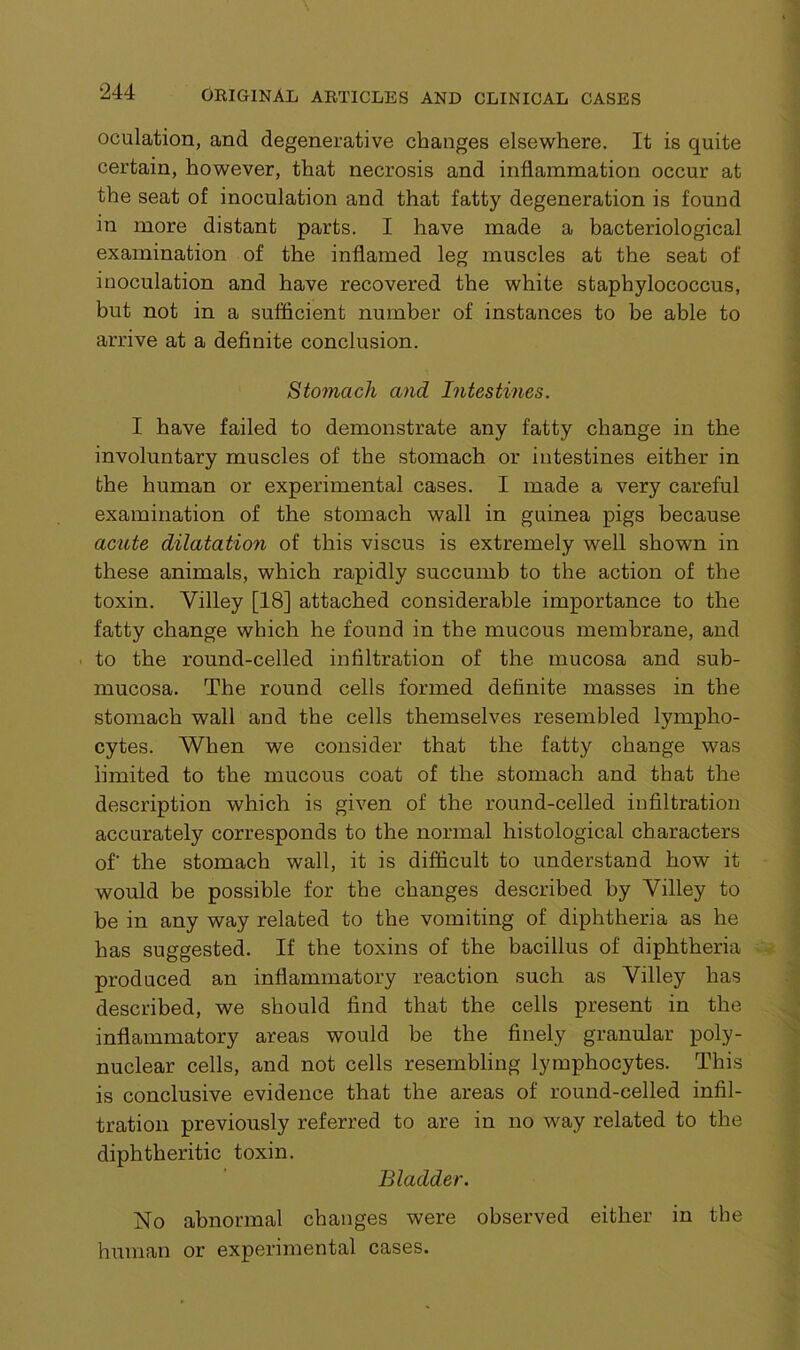 oculation, and degenerative changes elsewhere. It is quite certain, however, that necrosis and inflammation occur at the seat of inoculation and that fatty degeneration is found in more distant parts. I have made a bacteriological examination of the inflamed leg muscles at the seat of inoculation and have recovered the white staphylococcus, but not in a sufficient number of instances to be able to arrive at a definite conclusion. Stomach and Intestines. I have failed to demonstrate any fatty change in the involuntary muscles of the stomach or intestines either in the human or experimental cases. I made a very careful examination of the stomach wall in guinea pigs because acute dilatation of this viscus is extremely well shown in these animals, which rapidly succumb to the action of the toxin. Yilley [18] attached considerable importance to the fatty change which he found in the mucous membrane, and to the round-celled infiltration of the mucosa and sub- mucosa. The round cells formed definite masses in the stomach wall and the cells themselves resembled lympho- cytes. When we consider that the fatty change was limited to the mucous coat of the stomach and that the description which is given of the round-celled infiltration accurately corresponds to the normal histological characters of' the stomach wall, it is difficult to understand how it would be possible for the changes described by Yilley to be in any way related to the vomiting of diphtheria as he has suggested. If the toxins of the bacillus of diphtheria produced an inflammatory reaction such as Yilley has described, we should find that the cells present in the inflammatory areas would be the finely granular poly- nuclear cells, and not cells resembling lymphocytes. This is conclusive evidence that the areas of round-celled infil- tration previously referred to are in no way related to the diphtheritic toxin. Bladder. No abnormal changes were observed either in the human or experimental cases.