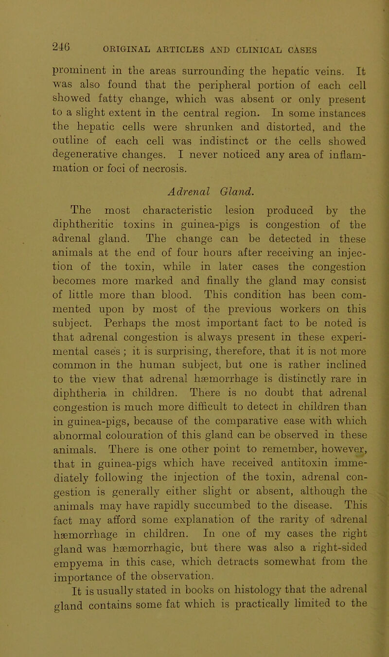 prominent in the areas surrounding the hepatic veins. It was also found that the peripheral portion of each cell showed fatty change, which was absent or only present to a slight extent in the central region. In some instances the hepatic cells were shrunken and distorted, and the outline of each cell was indistinct or the cells showed degenerative changes. I never noticed any area of inflam- mation or foci of necrosis. Adrenal Gland. The most characteristic lesion produced by the diphtheritic toxins in guinea-pigs is congestion of the adrenal gland. The change can he detected in these animals at the end of four hours after receiving an injec- tion of the toxin, while in later cases the congestion becomes more marked and finally the gland may consist of little more than blood. This condition has been com- mented upon by most of the previous workers on this subject. Perhaps the most important fact to be noted is that adrenal congestion is always present in these experi- mental case's ; it is surprising, therefore, that it is not more common in the human subject, but one is rather inclined to the view that adrenal haemorrhage is distinctly rare in diphtheria in children. There is no doubt that adrenal congestion is much more difficult to detect in children than in guinea-pigs, because of the comparative ease with which abnormal colouration of this gland can be observed in these animals. There is one other point to remember, however, that in guinea-pigs which have received antitoxin imme- diately following the injection of the toxin, adrenal con- gestion is generally either slight or absent, although the animals may have rapidly succumbed to the disease. This fact may afford some explanation of the rarity of adrenal heemorrhage in children. In one of my cases the right gland was haemorrhagic, but there was also a right-sided empyema in this case, which detracts somewhat from the importance of the observation. It is usually stated in books on histology that the adrenal gland contains some fat which is practically limited to the