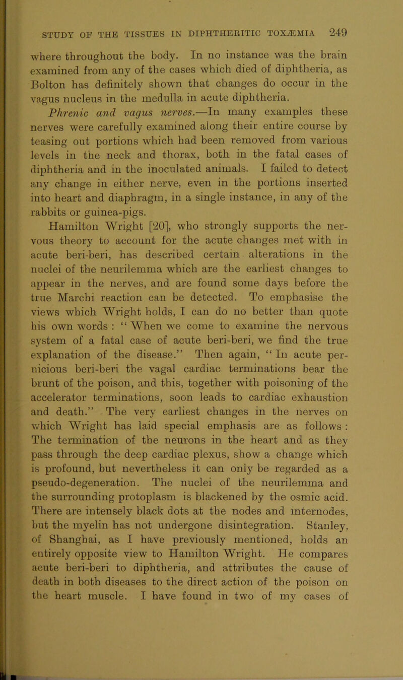 where throughout the body. In no instance was the brain examined from any of the cases which died of diphtheria, as Bolton has definitely shown that changes do occur in the vagus nucleus in the medulla in acute diphtheria. Phrenic and vagus nerves.—In many examples these nerves were carefully examined along their entire course by teasing out portions which had been removed from various levels in the neck and thorax, both in the fatal cases of diphtheria and in the inoculated animals. I failed to detect any change in either nerve, even in the portions inserted into heart and diaphragm, in a single instance, in any of the rabbits or guinea-pigs. Hamilton Wright [20], who strongly supports the ner- vous theory to account for the acute changes met with in acute beri-beri, has described certain alterations in the nuclei of the neurilemma which are the earliest changes to appear in the nerves, and are found some days before the true Marchi reaction can be detected. To emphasise the views which Wright holds, I can do no better than quote his own words : “ When we come to examine the nervous system of a fatal case of acute beri-beri, we find the true explanation of the disease.” Then again, “ In acute per- nicious beri-beri the vagal cardiac terminations bear the brunt of the poison, and this, together with poisoning of the accelerator terminations, soon leads to cardiac exhaustion and death.” The very earliest changes in the nerves on which Wright has laid special emphasis are as follows : The termination of the neurons in the heart and as they pass through the deep cardiac plexus, show a change which is profound, but nevertheless it can only be regarded as a pseudo-degeneration. The nuclei of the neurilemma and the surrounding protoplasm is blackened by the osmic acid. There are intensely black dots at the nodes and internodes, but the myelin has not undergone disintegration. Stanley, of Shanghai, as I have previously mentioned, holds an entirely opposite view to Hamilton Wright. He compares acute beri-beri to diphtheria, and attributes the cause of death in both diseases to the direct action of the poison on the heart muscle. I have found in two of my cases of