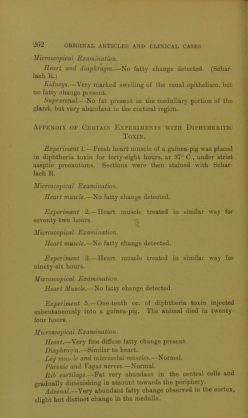 Microscopical Examination. Heart and diaphragm.—No fatty change detected. (Schar- lach E.) Kidneys.—Very marked swelling of the renal epithelium, hut no fatty change present. Suprarenal.—No fat present in the medullary portion of the gland, but very abundant in the cortical region. Appendix of Certain Experiments with Diphtheritic Toxin. Experiment 1.—Fresh heart muscle of a guinea-pig was placed in diphtheria toxin for forty-eight hours, at 37° C., under strict aseptic precautions. Sections were then stained with Schar- lach E. Microscopical Examination. Heart muscle.—No fatty change detected. Experiment 2.—Heart muscle treated in similar way for seventy-two hours. Microscopical Examination. Heart muscle.—No fatty change detected. Experiment 3.—Heart muscle treated in similar way for ninety-six hours. Microscopical Examination. Heart Muscle.—No fatty change detected. Experiment 5.-—One-tenth cc. of diphtheria toxin injected subcutaneously into a guinea-pig. The animal died in twenty- four hours. Microscopical Examination. Heart.—Very fine diffuse fatty change present. Diaphragm.—Similar to heart. Leg muscle and intercostal muscles.—Normal. Phrenic and Vagus nerves.—Normal. Bib cartilage.—Fat very abundant in the central cells and gradually diminishing in amount towards the periphery. Adrenal.—Very abundant fatty change observed in the cortex, slight but distinct change in the medulla.