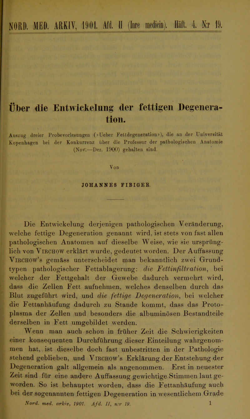 NORD. MED. ARKIV, 1901. AE II (jnre mcdicin). Hält. 4. N:r 19. Über die Entwickelung der fettigen Degenera- tion. Auszug dreier Probevorlesungen (»Ueber Fettdegeneration»), die an der Universität Kopenhagen bei der Konkurrenz über die Professur der pathologischen Anatomie (NoV.—Dez. 1900) gehalten sind. Von JOHANNES FIBIGER Die Entwickelung derjenigen pathologischen Veränderung, welche fettige Degeneration genannt wird, ist stets von fast allen pathologischen Anatomen auf dieselbe Weise, wie sie ursprüng- lich von Virchow erklärt wurde, gedeutet worden. Der Auffassung Virchow’s gemäss unterscheidet man bekanntlich zwei Grund- typen pathologischer Fettablagerung: die Fettinfiltration, bei welcher der Fettgehalt der Gewebe dadurch vermehrt wird, dass die Zellen Fett aufnehmen, welches denselben durch das Blut zugeführt wird, und die fettige Degeneration, bei welcher die Fettanhäufung dadurch zu Stande kommt, dass das Proto- plasma der Zellen und besonders die albuminüsen Bestandteile derselben in Fett umgebildet werden. Wenn man auch schon in früher Zeit die Schwierigkeiten einer konsequenten Durchführung dieser Einteilung wahrgenom- men hat, ist dieselbe doch fast unbestritten in der Pathologie stehend geblieben, und Virchow’s Erklärung der Entstehung der Degeneration galt allgemein als angenommen. Erst in neuester Zeit sind für eine andere Auffassung gewichtige Stimmen laut ge- worden. So ist behauptet worden, dass die Fettanhäufung auch bei der sogenannten fettigen Degeneration in wesentlichem Grade