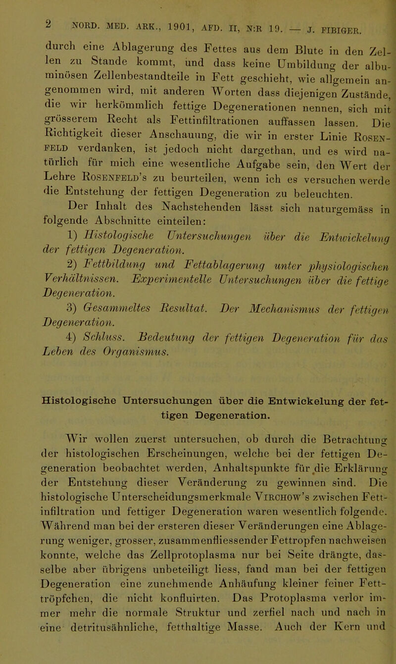 durch eine Ablagerung des Fettes aus dem Blute in den Zel- len zu Stande kommt, und dass keine Umbildung der albu- minüsen Zellenbestandteile in Fett geschieht, wie allgemein an- genommen wird, mit anderen Worten dass diejenigen Zustände, die wir herkömmlich fettige Degenerationen nennen, sich mit grösserem Recht als Fettinfiltrationen auffassen lassen. Die Richtigkeit dieser Anschauung, die wir in erster Linie Rosen- feld verdanken, ist jedoch nicht dargethan, und es wird na- türlich für mich eine wesentliche Aufgabe sein, den Wert der Lehre Rosenfeld’s zu beurteilen, wenn ich es versuchen werde die Entstehung der fettigen Degeneration zu beleuchten. Der Inhalt des Nachstehenden lässt sich naturgemäss in folgende Abschnitte einteilen: 1) Histologische Untersuchungen über die Entwickelung der fettigen Degeneration. 2) Fettbildung und Fettablagerung unter physiologischen Verhältnissen. Experimentelle Untersuchungen über die fettige Degeneration. 3) Gesammeltes Resultat. Der Mechanismus der fettigen Degeneration. 4) Schluss. Bedeutung der fettigen Degeneration für das Leben des Organismus. Histologische Untersuchungen über die Entwickelung der fet- tigen Degeneration. Wir wollen zuerst untersuchen, ob durch die Betrachtung der histologischen Erscheinungen, welche bei der fettigen De- generation beobachtet werden, Anhaltspunkte für die Erklärung der Entstehung dieser Veränderung zu gewinnen sind. Die histologische Unterscheidungsmerkmale VlRCHOW’s zwischen Fett- infiltration und fettiger Degeneration waren wesentlich folgende. o o o Während man bei der ersteren dieser Veränderungen eine Ablage- c? o rung weniger, grosser, zusammenfliessender Fettropfen nachweisen konnte, welche das Zellprotoplasma nur bei Seite drängte, das- selbe aber übrigens unbeteiligt liess, fand man bei der fettigen Degeneration eine zunehmende Anhäufung kleiner feiner Fett- tröpfchen, die nicht konfluirten. Das Protoplasma verlor im- mer mehr die normale Struktur und zerfiel nach und nach in eine detritusähnliche, fetthaltige Masse. Auch der Kern und