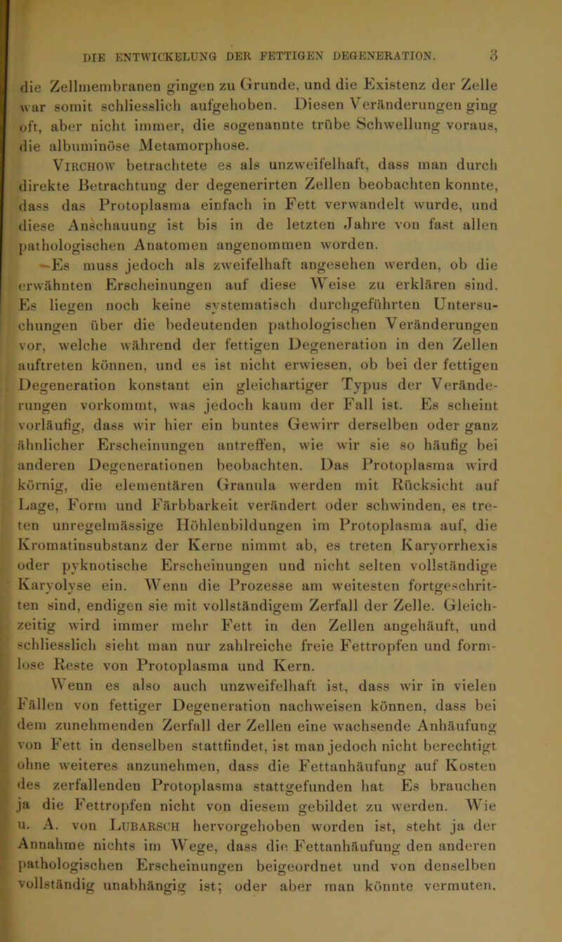 die Zellmembranen gingen zu Grunde, und die Existenz der Zelle war somit schliesslich aufgehoben. Diesen Veränderungen ging oft, aber nicht immer, die sogenannte trübe Schwellung voraus, die albuminüse Metamorphose. Virchow betrachtete es als unzweifelhaft, dass man durch direkte Betrachtung der degenerirten Zellen beobachten konnte, dass das Protoplasma einfach in Fett verwandelt wurde, und diese Anschauung ist bis in de letzten Jahre von fast allen pathologischen Anatomen angenommen worden. —Es muss jedoch als zweifelhaft angesehen werden, ob die erwähnten Erscheinungen auf diese Weise zu erklären sind. Es liefen noch keine systematisch durchgeführten Untersu- chungen über die bedeutenden pathologischen Veränderungen vor, welche Avährend der fettigen Degeneration in den Zellen auftreten können, und es ist nicht erwiesen, ob bei der fettigen Degeneration konstant ein gleichartiger Typus der Verände- rungen vorkommt, was jedoch kaum der Fall ist. Es scheint vorläufig, dass wir hier ein buntes Gewirr derselben oder ganz ähnlicher Erscheinungen antreffen, wie wir sie so häufig bei anderen Degenerationen beobachten. Das Protoplasma wird körnig, die elementaren Granula werden mit Rücksicht auf Lage, Form und Färbbarkeit verändert oder schwinden, es tre- ten unregelmässige Höhlenbildungen im Protoplasma auf, die Kromatinsubstanz der Kerne nimmt ab, es treten Karyorrhexis oder pyknotische Erscheinungen und nicht selten vollständige Karyolyse ein. Wenn die Prozesse am weitesten fortgeschrit- ten sind, endigen sie mit vollständigem Zerfall der Zelle. Gleich- zeitig wird immer mehr Fett in den Zellen angehäuft, und schliesslich sieht man nur zahlreiche freie Fettropfen und form- lose Reste von Protoplasma und Kern. Wenn es also auch unzweifelhaft ist, dass wir in vielen Fällen von fettiger Degeneration nachweisen können, dass bei dem zunehmenden Zerfall der Zellen eine wachsende Anhäufung von Fett in denselben stattfindet, ist man jedoch nicht berechtigt ohne weiteres anzunehmen, dass die Fettanhäufung auf Kosten des zerfallenden Protoplasma stattgefunden hat Es brauchen ja die Fettropfen nicht von diesem gebildet zu werden. Wie u. A. von Lubarsch hervorgehoben worden ist, steht ja der Annahme nichts im Wege, dass die Fettanhäufuno- den anderen pathologischen Erscheinungen beigeordnet und von denselben vollständig unabhängig ist; oder aber man könnte vermuten.