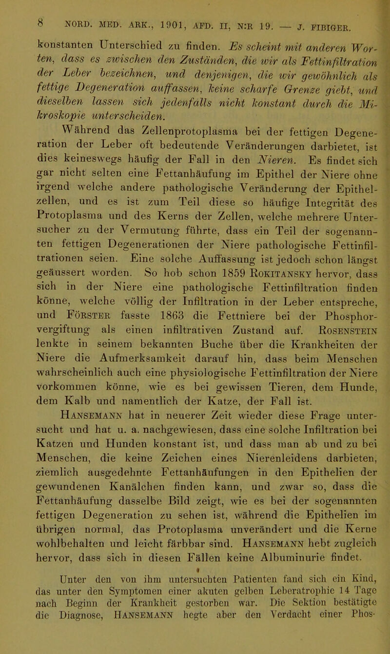 konstanten Unterschied zu finden. Es scheint mit anderen Wor- ten, dass es zwischen den Zuständen, die wir als Fettinfiltration der Leber bezeichnen, und denjenigen, die wir gewöhnlich als fettige Degeneration auffassen, keine scharfe Grenze giebt, und dieselben lassen sich jedenfalls nicht konstant durch die Mi- kroskopie unterscheiden. Während das Zellenprotoplasma bei der fettigen Degene- ration der Leber oft bedeutende Veränderungen darbietet, ist dies keineswegs häufig der Fall in den Nieren. Es findet sich gar nicht selten eine Fettanhäufung im Epithel der Niere ohne irgend welche andere pathologische Veränderung der Epithel- zellen, und es ist zum Teil diese so häufige Integrität des Protoplasma und des Kerns der Zellen, welche mehrere Unter- sucher zu der Vermutung führte, dass ein Teil der sogenann- ten fettigen Degenerationen der Niere pathologische Fettinfil- trationen seien. Eine solche Auffassung ist jedoch schon längst geäussert worden. So hob schon 1859 Rokitansky hervor, dass sich in der Niere eine pathologische Fettinfiltration finden könne, welche völlig der Infiltration in der Leber entspreche, und Förster fasste 1863 die Fettniere bei der Phosphor- vergiftung als einen infiltrativen Zustand auf. Rosenstein lenkte in seinem bekannten Buche über die Krankheiten der Niere die Aufmerksamkeit darauf hin, dass beim Menschen wahrscheinlich auch eine physiologische Fettinfiltration der Niere Vorkommen könne, wie es bei gewissen Tieren, dem Hunde, dem Kalb und namentlich der Katze, der Fall ist. Hansemann hat in neuerer Zeit wieder diese Frage unter- sucht und hat u. a. nachgewiesen, dass eine solche Infiltration bei Katzen und Hunden konstant ist, und dass man ab und zu bei Menschen, die keine Zeichen eines Nierenleidens darbieten, ziemlich ausgedehnte Fettanhäufungen in den Epithelien der gewundenen Kanälchen finden kann, und zwar so, dass die Fettanhäufung dasselbe Bild zeigt, wie es bei der sogenannten fettigen Degeneration zu sehen ist, während die Epithelien im übrigen normal, das Protoplasma unverändert und die Kerne wohlbehalten und leicht färbbar sind. Hansemann hebt zugleich hervor, dass sich in diesen Fällen keine Albuminurie findet. • Unter den von ihm untersuchten Patienten fand sich ein Kind, das unter den Symptomen einer akuten gelben Leberatrophie 14 Tage nach Beginn der Krankheit gestorben war. Die Sektion bestätigte die Diagnose, Hansemann hegte aber den Verdacht einer Phos-