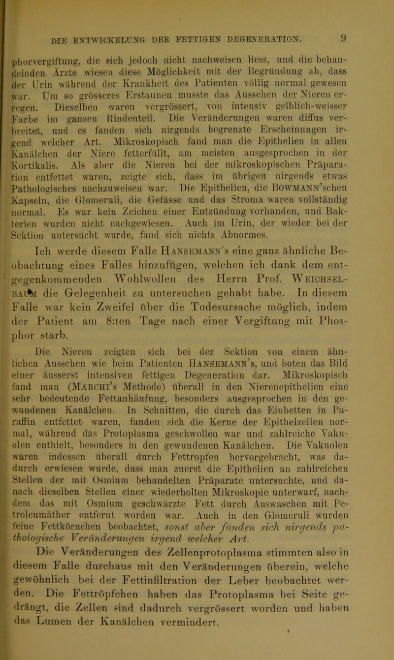 phorvergiftung, die sich jedoch nicht nachweisen liess, und die behan- delnden Ärzte wiesen diese Möglichkeit mit der Begründung ab, dass der Urin während der Krankheit des Patienten völlig normal gewesen war. Um so grösseres Erstaunen musste das Aussehen der Nieren er- regen. Dieselben waren vergrössert, von intensiv gelblich-weisser Farbe im ganzen Rindenteil. Die Veränderungen waren diffus ver- breitet, und es fanden sich nirgends begrenzte Erscheinungen ir- gend welcher Art. Mikroskopisch fand man die Epithelien in allen Kanälchen der Niere fetterfüllt, am meisten ausgesprochen in der Kortikalis. Als aber die Nieren bei der mikroskopischen Präpara- tion entfettet waren, zeigte sich, dass im übrigen nirgends etwas Pathologisches nachzuweisen war. Die Epithelien, die IlOWMANN’schen Kapseln, die Glomeruli, die Gefässe und das Stroma waren vollständig normal. Es war kein Zeichen einer Entzündung vorhanden, und Bak- terien wurden nicht nachgewiesen. Auch im Urin, der wieder bei der Sektion untersucht wurde, fand sich nichts Abnormes. Ich werde diesem Falle Hansemann’s eine ganz ähnliche Be- obachtung eines Falles hinzufügen, welchen ich dank dem ent- o-enenkommenden Wohlwollen des Herrn Prof. Weichsel- bal%i die Gelegenheit zu untersuchen gehabt habe. In diesem Falle war kein Zweifel über die Todesursache möglich, indem der Patient am 8:ten Tage nach einer Vergiftung mit Phos- phor starb. Die Nieren zeigten sich bei der Sektion von einem ähn- lichen Aussehen wie beim Patienten Hansemann’s, und boten das Bild einer äusserst intensiven fettigen Degeneration dar. Mikroskopisch fand man (Marchi’s Methode) überall in den Nierenepithelien eine sehr bedeutende Fettanhäufung, besonders ausgesprochen in den ge- wundenen Kanälchen. In Schnitten, die durch das Einbetten in Pa- raffin entfettet waren, fanden sich die Kerne der Epithelzellen nor- mal, während das Protoplasma geschwollen war und zahlreiche Vaku- olen enthielt, besonders in den gewundenen Kanälchen. Die Vakuolen waren indessen überall durch Fettropfen hervorgebracht, was da- durch erwiesen wurde, dass man zuerst die Epithelien an zahlreichen Stellen der mit Osmium behandelten Präparate untersuchte, und da- nach dieselben Stellen einer wiederholten Mikroskopie unterwarf, nach- dem das mit Osmium geschwärzte Fett durch Auswaschen mit Pe- troleumäther entfernt worden war. Auch in den Glomeruli wurden feine Fettkörnchen beobachtet, sonst aber fanden sich nirgends ■pa- thologische Veränderungen irgend welcher Art. Die Veränderungen des Zellenprotoplasma stimmten also in diesem Falle durchaus mit den Veränderungen überein, welche gewöhnlich bei der Fettinfiltration der Leber beobachtet wer- den. Die Fettröpfchen haben das Protoplasma bei Seite ge- drängt, die Zellen sind dadurch vergrössert worden und haben das Lumen der Kanälchen vermindert.