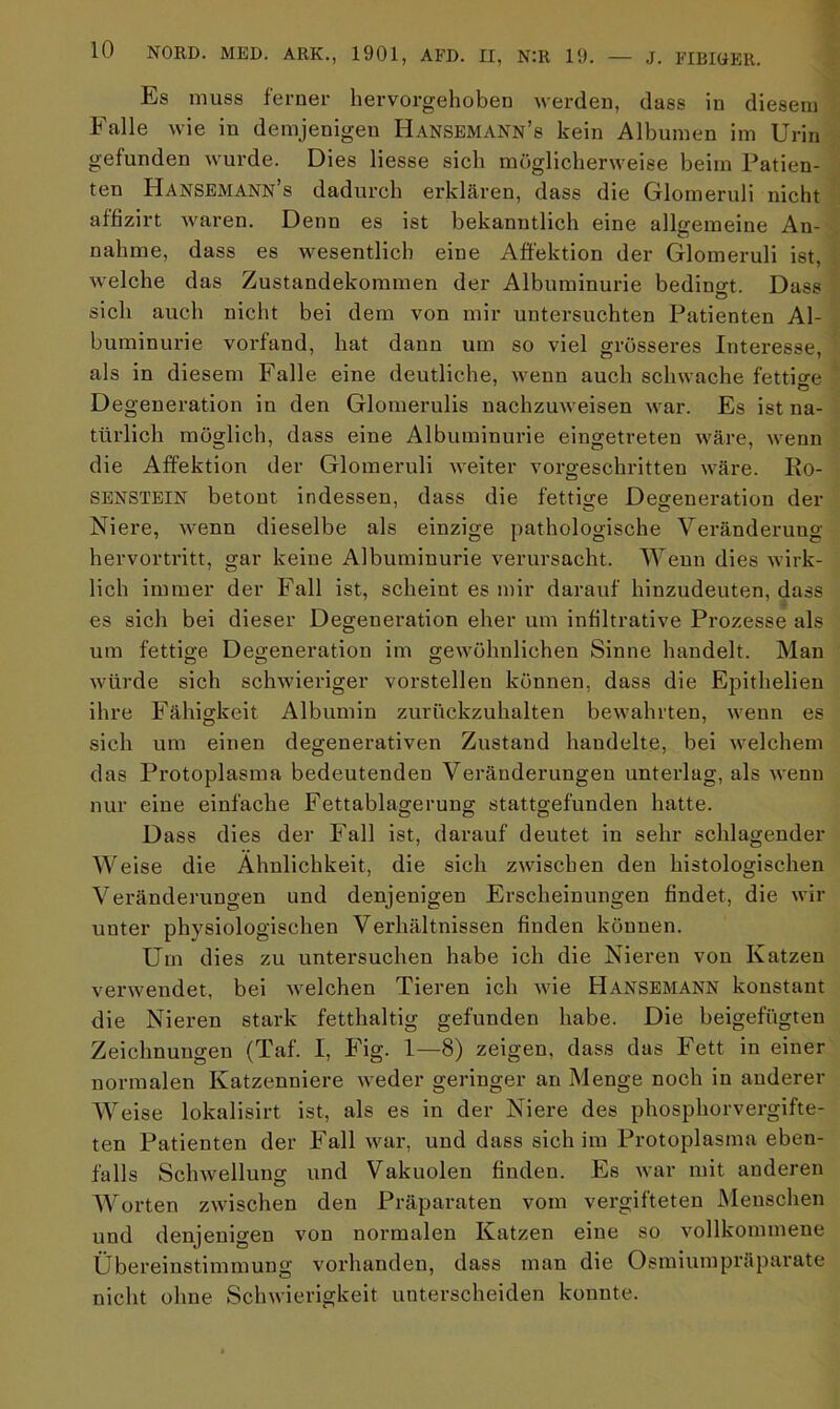 Es muss ferner hervorgehoben werden, dass in diesem Falle wie in demjenigen Hansemann’s kein Albuinen im Urin gefunden wurde. Dies Hesse sich möglicherweise beim Patien- ten Hansemann’s dadurch erklären, dass die Glomeruli nicht affizirt waren. Denn es ist bekanntlich eine allgemeine An- nahme, dass es wesentlich eine Affektion der Glomeruli ist, welche das Zustandekommen der Albuminurie bedingt. Dass sich auch nicht bei dem von mir untersuchten Patienten Al- buminurie vorfand, hat dann um so viel grösseres Interesse, als in diesem Falle eine deutliche, wenn auch schwache fettige Degeneration in den Glomerulis nachzuweisen war. Es ist na- türlich möglich, dass eine Albuminurie eingetreten wäre, wenn die Affektion der Glomeruli weiter vorgeschritten wäre. Ro- SENSTEIN betont indessen, dass die fettige Degeneration der Niere, wenn dieselbe als einzige pathologische Veränderung hervortritt, gar keine Albuminurie verursacht. Wenn dies wirk- lich immer der Fall ist, scheint es mir darauf hinzudeuten, dass es sich bei dieser Degeneration eher um infiltrative Prozesse als um fettige Degeneration im gewöhnlichen Sinne handelt. Man würde sich schwieriger vorstellen können, dass die Epithelien ihre Fähigkeit Albumin zurückzuhalten bewahrten, wenn es sich um einen degenerativen Zustand handelte, bei welchem das Protoplasma bedeutenden Veränderungen unterlag, als wenn nur eine einfache Fettablagerung stattgefunden hatte. Dass dies der Fall ist, darauf deutet in sehr schlagender Weise die Ähnlichkeit, die sich zwischen den histologischen Veränderungen und denjenigen Erscheinungen findet, die wir unter physiologischen Verhältnissen finden können. Um dies zu untersuchen habe ich die Nieren von Katzen verwendet, bei welchen Tieren ich wie Hansemann konstant die Nieren stark fetthaltig gefunden habe. Die beigefügten Zeichnungen (Taf. I, Fig. 1—8) zeigen, dass das Fett in einer normalen Katzenniere weder geringer an Menge noch in anderer Weise lokalisirt ist, als es in der Niere des phosphorvergifte- ten Patienten der Fall war, und dass sich im Protoplasma eben- falls Schwellung und Vakuolen finden. Es war mit anderen Worten zwischen den Präparaten vom vergifteten Menschen und denjenigen von normalen Katzen eine so vollkommene Übereinstimmung vorhanden, dass man die Osmiumpräparate nicht ohne Schwierigkeit unterscheiden konnte.