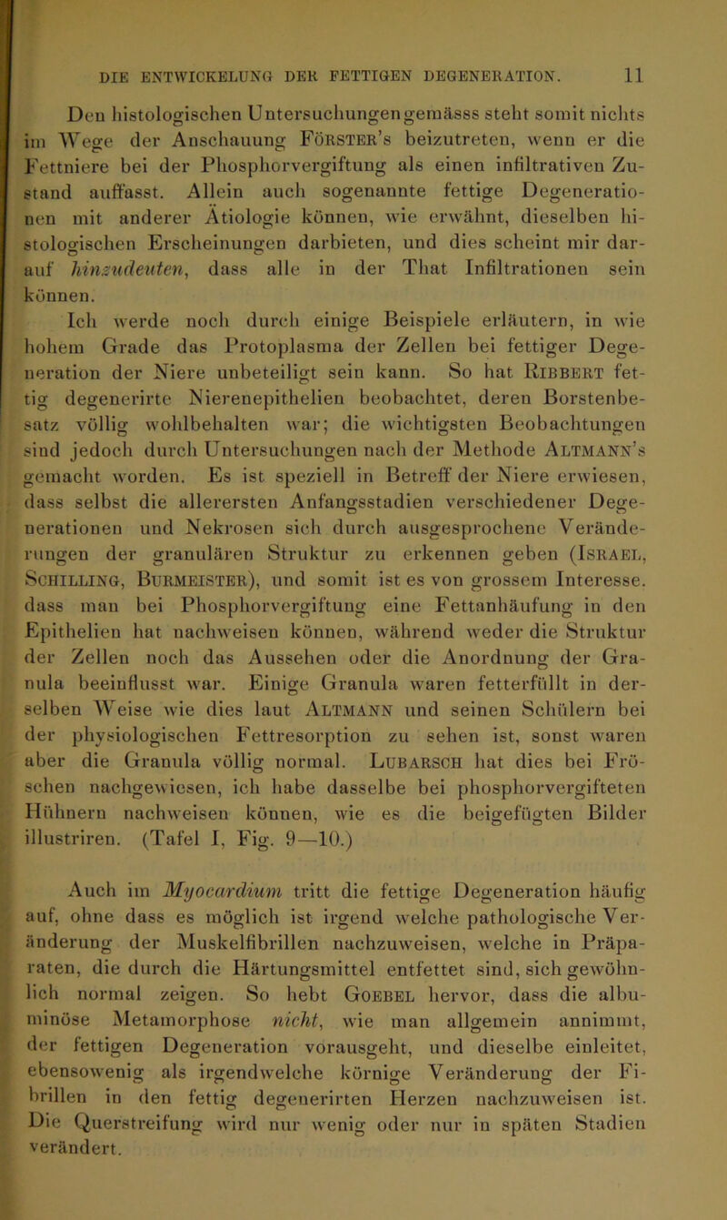 Den histologischen Uutersuchungengemässs steht somit nichts im Wege der Anschauung Forster’s beizutreten, wenn er die Fettniere bei der Phosphorvergiftung als einen infiltrativen Zu- stand auffasst. Allein auch sogenannte fettige Degeneratio- nen mit anderer Ätiologie können, wie erwähnt, dieselben hi- stologischen Erscheinungen darbieten, und dies scheint mir dar- auf hinsudeuten, dass alle in der Tliat Infiltrationen sein können. Ich werde noch durch einige Beispiele erläutern, in wie hohem Grade das Protoplasma der Zellen bei fettiger Dege- neration der Niere unbeteiligt sein kann. So hat Ribbert fet- tig degenerirte Nierenepithelien beobachtet, deren Borstenbe- satz völlig: wohlbehalten war: die wichtigsten Beobachtungen sind jedoch durch Untersuchungen nach der Methode Altmann’s gemacht worden. Es ist speziell in Betreff der Niere erwiesen, dass selbst die allerersten Anfangsstadien verschiedener Dege- nerationen und Nekrosen sich durch ausgesprochene Verände- rungen der granulären Struktur zu erkennen geben (Israel, Schilling, Burmeister), und somit ist es von grossem Interesse, dass man bei Phosphorvergiftung eine Fettanhäufung in den Epithelien hat nachweisen können, während weder die Struktur der Zellen noch das Aussehen oder die Anordnung der Gra- nula beeinflusst war. Einige Granula waren fetterfüllt in der- selben Weise wie dies laut Altmann und seinen Schülern bei der physiologischen Fettresorption zu sehen ist, sonst waren aber die Granula völlig normal. LubARSCH hat dies bei Frö- schen nachgewiesen, ich habe dasselbe bei phosphorvergifteten Hühnern nachweisen können, wie es die beigefügten Bilder illustriren. (Tafel I, Fig. 9—10.) Auch im Myocardium tritt die fettige Degeneration häufig auf, ohne dass es möglich ist irgend welche pathologische Ver- änderung der Muskelfibrillen nachzuweisen, welche in Präpa- raten, die durch die Härtungsmittel entfettet sind, sich gewöhn- lich normal zeigen. So hebt Goebel hervor, dass die albu- minöse Metamorphose nicht, wie man allgemein annimmt, der fettigen Degeneration vorausgeht, und dieselbe einleitet, ebensowenig als irgendwelche körnige Veränderung der Fi- brillen in den fettig degenerirten Herzen nachzuweisen ist. Die Querstreifung wird nur wenig oder nur in späten Stadien verändert.