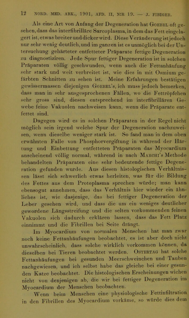 Als eine Art von Anfang der Degeneration hat Goebel oft ge- sehen, dass das interfibrilläre Sarcoplasma,in dem das Fett eingela- gert ist, etwas breiter und dicker wird. Diese Veränderung istjedoch nur sehr wenig deutlich, und im ganzen ist es unmöglich bei der Un- tersuchung gehärteter entfetteter Präparate fettige Degeneration zu diagnostiziren. Jede Spur fettiger Degeneration ist in solchen Präparaten völlig geschwunden, wenn auch die Fettanhäufung sehr stark und weit verbreitet ist, wie dies in mit Osmium ge- färbten Schnitten zu sehen ist. Meine Erfahrungen bestätigen gewissermassen diejenigen Goebel’s, ich muss jedoch bemerken, dass man in sehr ausgesprochenen Fällen, wo die Fettröpfchen sehr gross sind, diesen entsprechend im interfibrillären Ge- webe feine Vakuolen nachweisen kann, wenn die Präparate ent- fettet sind. Dagegen wird es in solchen Präparaten in der Regel nicht möglich sein irgend welche Spur der Degeneration nachzuwei- sen, wenn dieselbe weniger stark ist. So fand man in dem oben erwähnten Falle von Phosphorvergiftung in während der Här- tung und Einbettung entfetteten Präparaten das Myocardium anscheinend völlig normal, während in nach Marchi’s Methode behandelten Präparaten eine sehr bedeutende fettige Degene- ration gefunden wurde. Aus diesen histologischen Verhältnis- sen lässt sich schwerlich etwas herleiten, was für die Bildung des Fettes aus dem Protoplasma sprechen würde; man kann ebensogut annehmen, dass das Verhältnis hier wieder ein ähn- liches ist, wie dasjenige, das bei fettiger Degeneration der Leber gesehen wird, und dass die um ein weniges deutlicher gewordene Längsstreifung und die selten vorkommenden feinen Vakuolen sich dadurch erklären lassen, dass das Fett Platz einnimmt und die Fibrillen bei Seite drängt. Im Myocardium von normalen Menschen hat man zwar noch keine Fettanhäufungen beobachtet, es ist aber doch nicht unwahrscheinlich, dass solche wirklich Vorkommen können, da dieselben bei Tieren beobachtet werden. Ostertag hat solche Fettanhäufungen bei gesunden Meerschweinchen und Tauben nachgewiesen, und ich selbst habe das gleiche bei einer gesun- den Katze beobachtet. Die histologischen Erscheinungen wichen nicht von denjenigen ab, die wir bei fettiger Degeneration im Myocardium der Menschen beobachten. Wenn beim Menschen eine physiologische I ettinfiltiation in den Fibrillen des Myocardium vorkäme, so würde dies dem